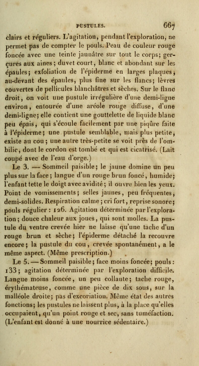 clairs et réguliers. L'agitation, pendant l'exploration, ne permet pas de compter le pouls. Peau de couleur rouge foncée avec une teinte jaunâtre sur tout le corps; ger- çures aux aines ; duvet court, blanc et abondant sur les épaules; exfoliation de l'épiderme en larges plaques, au-devant des épaules, plus fine sur les flancs; lèvres couvertes de pellicules blanchâtres et sèches. Sur le flanc droit, on voit une pustule irrégulière d'une demi-ligne environ, entourée d'une aréole rouge diffuse, d'une demi-ligne; elle contient une gouttelette de liquide blanc peu épais, qui s'écoule facilement par une piqûre faite à l'épiderme; une pustule semblable, mais plus petite, existe au cou; une autre très-petite se voit près de l'om- bilic, dont le cordon est tombé et qui est cicatrisé. (Lait coupé avec de l'eau d'orge.) Le 3. — Sommeil paisible; le jaune domine un peu plus sur la face; langue d'un rouge brun foncé, humide; l'enfant tette le doigt avec avidité; il ouvre bien les yeux. Point de vomissements; selles jaunes, peu fréquentes, demi-solides. Respiration calme ; cri fort, reprise sonore; pouls régulier : 126. Agitation déterminée par l'explora- tion; douce chaleur aux joues, qui sont molles. La pus- tule du ventre crevée hier ne laisse qu'une tache d'un rouge brun et sèche; l'épiderme détaché la recouvre encore; la pustule du cou, crevée spontanément, a le même aspect. (Même prescription.) Le 5. — Sommeil paisible; face moins foncée; pouls: i33; agitation déterminée par l'exploration difficile. Langue moins foncée, un peu collante; tache rouge, érythémateuse, comme une pièce de dix sous, sur la malléole droite; pas d'excoriation. Même état des autres fonctions; les pustules ne laissent plus, à la place qu'elles occupaient, qu'un point rouge et sec, sans tuméfaction. (L'enfant est donné à une nourrice sédentaire.)