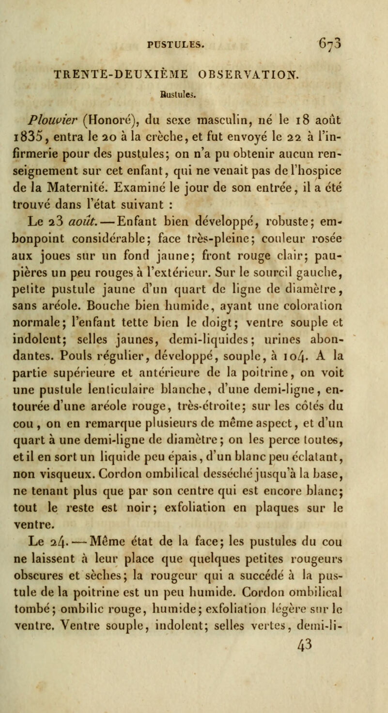 TRENTE-DEUXIÈME OBSERVATION. Buslules. Plouvier (Honoré), du sexe masculin, né le 18 août i835, entra le 20 à la crèche, et fut envoyé le 22 à l'in- firmerie pour des pustules; on n'a pu obtenir aucun ren- seignement sur cet enfant, qui ne venait pas de l'hospice de la Maternité. Examiné le jour de son entrée, il a été trouvé dans l'état suivant : Le 23 août. — Enfant bien développé, robuste; em- bonpoint considérable; face très-pleine; couleur rosée aux joues sur un fond jaune; front rouge clair; pau- pières un peu rouges à l'extérieur. Sur le sourcil gauche, petite pustule jaune d'un quart de ligne de diamètre, sans aréole. Bouche bien humide, ayant une coloration normale; l'enfant tette bien le doigt; ventre souple et indolent; selles jaunes, demi-liquides; urines abon- dantes. Pouls régulier, développé, souple, à \ol\. A la partie supérieure et antérieure de la poitrine, on voit une pustule lenticulaire blanche, d'une demi-ligne, en- tourée d'une aréole rouge, très-étroite; sur les cotés du cou , on en remarque plusieurs de même aspect, et d'un quart à une demi-ligne de diamètre; on les perce toutes, et il en sort un liquide peu épais, d'un blanc peu éclatant, non visqueux. Cordon ombilical desséché jusqu'à la base, ne tenant plus que par son centre qui est encore blanc; tout le reste est noir; exfoliation en plaques sur le ventre. Le 24. — Même état de la face; les pustules du cou ne laissent à leur place que quelques petites rougeurs obscures et sèches; la rougeur qui a succédé à la pus- tule de la poitrine est un peu humide. Cordon ombilical tombé; ombilic rouge, humide; exfoliation légère sur le ventre. Ventre souple, indolent; selles vertes, demi-li- 43