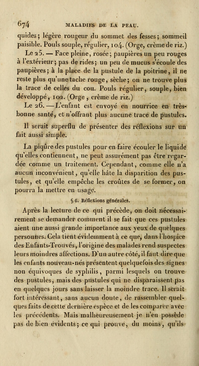 quicles; légère rougeur du sommet des fesses; sommeil paisible. Pouls souple, régulier, 104. (Orge, crème de riz.) Le i5. — Face pleine, rosée; paupières un peu rouges à l'extérieur; pas de rides; un peu de mucus s'écoule des paupières; à la place de la pustule de la poitrine, il ne reste plus qu'une tache rouge, sèche; on ne trouve plus la trace de celles du cou. Pouls régulier, souple, bien développé, 102. (Orge , crème de riz.) Le 26.—L'enfant est envoyé en nourrice en très* bonne santé, et n'offrant plus aucune trace de pustules. Il serait superflu de présenter des réflexions sur un fait aussi simple. La piqûre des pustules pour en faire écouler le liquide qu'elles contiennent, ne peut assurément pas être regar- dée comme un traitement. Cependant, comme elle n'a aucun inconvénient, qu'elle hâte la disparition des pus- tules, et qu'elle empêche les croûtes de se former, on pourra la mettre en usage. § 6. Réflexions générales. Après la lecture de ce qui précède, on doit nécessai- rement se demander comment il se fait que ces pustules aient une aussi grande importance aux yeux de quelques personnes. Cela tient évidemment a ce que, dans l'hospice des Enfants-Trouvés, l'origine des malades rend suspectes leurs moindres affections. D'un autre côté, il faut dire que les enfants nouveau-nés présentent quelquefois des signes non équivoques de syphilis, parmi lesquels on trouve des pustules, mais des pustules qui ne disparaissent pas en quelques jours sans laisser la moindre trace. Il serait fort intéressant, sans aucun doute, de rassembler quel- ques faits de cette dernière espèce et de les comparer avec les précédents. Mais malheureusement je n'en possède pas de bien évidents; ce qui prouve, du moins, qu'ils