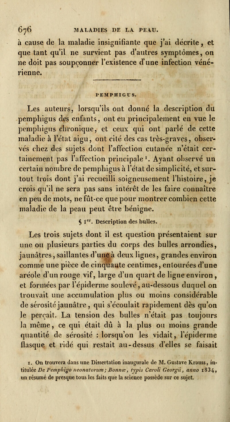 à cause de la maladie insignifiante que j'ai décrite, et que tant qu'il ne survient pas d'autres symptômes, on ne doit pas soupçonner l'existence d'une infection véné- rienne. PEMPHIGUS. Les auteurs, lorsqu'ils ont donné la description du pemphigus des enfants, ont eu principalement en vue le pempliigus chronique, et ceux qui ont parlé de cette maladie à l'état aigu, ont cité des cas très-graves, obser- vés chez des sujets dont l'affection cutanée n'était cer- tainement pas l'affection principale1. Ayant observé un certain nombre de pemphigus à l'état de simplicité, et sur- tout trois dont j'ai recueilli soigneusement l'histoire, je crois qu'il ne sera pas sans intérêt de les faire connaître en peu de mots, ne fût-ce que pour montrer combien cette maladie de la peau peut être bénigne. § 1er. Description des bulles. Les trois sujets dont il est question présentaient sur une ou plusieurs parties du corps des bulles arrondies, jaunâtres, saillantes d'une à deux lignes, grandes environ comme une pièce de cinquaute centimes, entourées d'une aréole d'un rouge vif, large d'un quart de ligne environ , et formées par l'épiderme soulevé, au-dessous duquel on trouvait une accumulation plus ou moins considérable de sérosité jaunâtre , qui s'écoulait rapidement dès qu'on le perçait. La tension des bulles n'était pas toujours la même, ce qui était dû à la plus ou moins grande quantité de sérosité : lorsqu'on les vidait, l'épiderme flasque et ridé qui restait au-dessus d'elles se faisait 1. On trouvera dans une Dissertation inaugurale de M. Gustave Krauss, in- titulée De Pemphigo neonatorum; Bonnœ, typis Caroli Gcorg'ù, anno i834, un résumé de presque tous les faits que la science possède sur ce sujet.