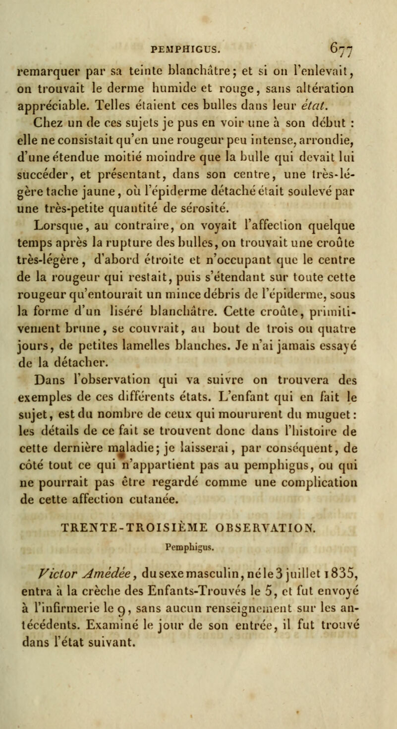 remarquer par sa teinte blanchâtre; et si on l'enlevait, on trouvait le derme humide et rouge, sans altération appréciable. Telles étaient ces bulles dans leur état. Chez un de ces sujets je pus en voir une à son début : elle ne consistait qu'en une rougeur peu intense, arrondie, d'une étendue moitié moindre que la bulle qui devait lui succéder, et présentant, dans son centre, une très-lé- gère tache jaune, où l'épiderme détaché était soulevé par une très-petite quantité de sérosité. Lorsque, au contraire, on voyait l'affection quelque temps après la rupture des bulles, on trouvait une croûte très-légère, d'abord étroite et n'occupant que le centre de la rougeur qui restait, puis s'étendant sur toute cette rougeur qu'entourait un mince débris de l'épiderme, sous la forme d'un liséré blanchâtre. Cette croûte, primiti- vement brune, se couvrait, au bout de trois ou quatre jours, de petites lamelles blanches. Je n'ai jamais essayé de la détacher. Dans l'observation qui va suivre on trouvera des exemples de ces différents états. L'enfant qui en fait le sujet, est du nombre de ceux qui moururent du muguet: les détails de ce fait se trouvent donc dans l'histoire de cette dernière maladie; je laisserai, par conséquent, de côté tout ce qui n'appartient pas au pemphigus, ou qui ne pourrait pas être regardé comme une complication de cette affection cutanée. TRENTE-TROISIÈME OBSERVATION. Pemphigus. Victor Amèdèe, du sexe masculin, né le 3 juillet 1835, entra à la crèche des Enfants-Trouvés le 5, et fut envoyé à l'infirmerie le 9, sans aucun renseignement sur les an- técédents. Examiné le jour de son entrée, il fut trouvé dans l'état suivant.