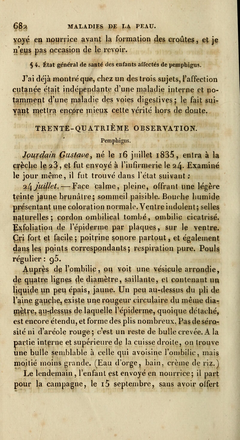 yoyé en nourrice avant la formation des croûtes, et je n'eus pas occasion de le revoir. § 4. État général de santé des enfants affectés de pemphigus. J'ai déjà montré que, chez un des trois sujets, l'affection cutanée était indépendante d'une maladie interne et no- tamment d'une maladie des voies digestives; le fait sui- vant mettra encore mieux cette vérité hors de doute. TRENTE-QUATRIÈME OBSERVATION. Pemphigus. Jourdain Gustave, né le 16 juillet i835, entra à la crèche le a3, et fut envoyé à l'infirmerie le il\. Examiné le jour même, il fut trouvé dans l'état suivant ; iL\ juillet. — Face calme, pleine, offrant une légère teinte jaune brunâtre; sommeil paisible. Bourhe liumide présentant une coloration normale. Ventre indolent; selles naturelles; cordon ombilical tombé, ombilic cicatrisé. Exfoliation de l'épidémie par plaques, sur le ventre. Cri fort et facile ; poitrine sonore partout, et également dans les points correspondants; respiration pure. Pouls régulier : 90. Auprès dp l'ombilic, ou voit une vésicule arrondie, de quatre lignes de diamètre, saillante, et contenant un liquide un peu épais, jaune. Un peu au-dessus du pli de l'aine gauche, existe une rougeur circulaire du même dia- mètre, qu-dessus de laquelle l'épiclerme, quoique détaché, est encore étendu, et forme des plis nombreux. Pas de séro- sité ni d'aréoîe rouge ; c'est un reste de bulle crevée. A la partie interne et supérieure de la cuisse droite, on trouve une bulle semblable à celle qui avoisine l'ombilic, mais moitié moius grande. (Eau d'orge, bain, crème de riz.) Le lendemain , l'enfant est envoyé en nourrice; il part pour la campagne, le i5 septembre, saus avoir olfert