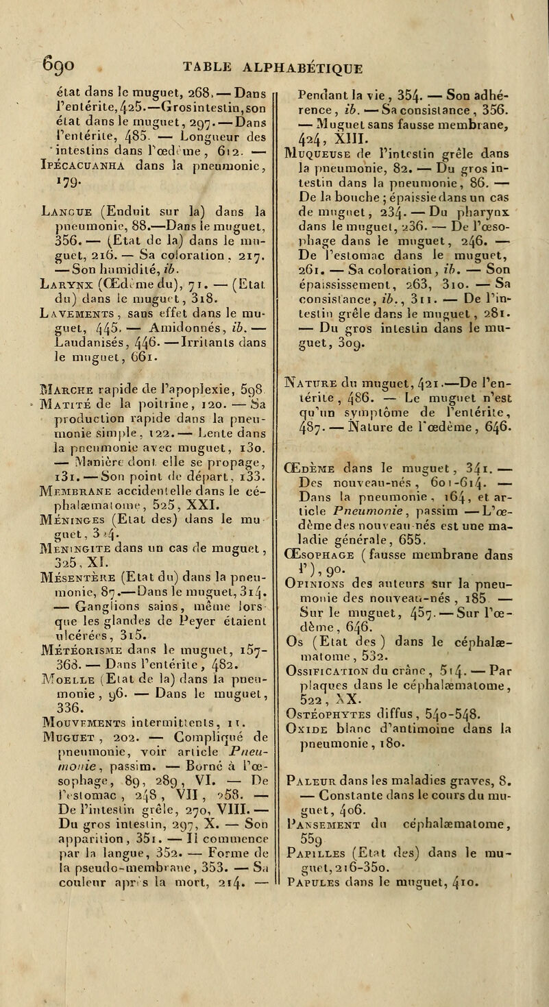 état dans le muguet, 268. — Dans l'entérite, 425.—Gros intestin, son état dans le muguet, 297.—-Dans l'entérite, 485. — Lom des intestins dans Fœd: me , 612. — Ipécacuanha dans la pneumonie, *79- Lancue (Enduit sur la) dans la pneumonie, 88.—Dans le muguet, 356.— (Etat de la) dans le mu- guet, 216.— Sa coloration, 217. — Son humidité, ib. Larynx (Œdîmedu), 71. — (Etat du) dans le muguet, 3i8. Lavements, sans effet dans le mu- guet, f\^5. — Amidonnés, ib.— Laudanisés, 44°^—Irritants dans le muguet, 661. Marche rapide de l'apoplexie, 598 Matité de la poitrine, 120. —Sa production rapide dans la pneu- monie simple. t22.— Lente dans la pneumonie avec muguet, i3o. — Manière dont elle se propage, i3i.—- Son point de départ, i33. Membrane accidentelle dans le cé- phalœmaiome, 525, XXI. Méninges (Etat des) dans le mu- guet, 3^4. Méningite dans un cas de muguet, 325, XL Mésentère (Etat du) dans la pneu- monie, 87.— Dans le muguet, 3i4» — Ganglions sains, même lors que les glandes de Peyer étaient ulcérées, 3i5. MÉtÉorisme dans le muguet, 1.57- 368. — Dans l'entérite , 482. Moelle (Etat de la) dans la pneu- monie , u6. — Dans le muguet, 336. Mouvements intermittents, 11. Muguet , 202. — Compliqué de pneumonie, voir article Pneu- monie, passim. — Borné à l'œ- sophage, 89, 289, VI. — De iYsiomac , 248 , VII , ->58. — De l'intestin grêle, 270, VIII.— Du gros intestin, 297, X. — Son apparition, 351. — Il commence par la langue, 352. — Forme de la pseudo-membrane, 353. — Sa couleur après la mort, 2!4» — Pendant la vie , 354- — Son adhé- rence, ib. —Sa consistance , 356. — Muguet sans fausse membrane, 424, XIII. Muqueuse de l'intestin grêle dans la pneumonie, 82. — Du gros in- testin dans la pneumonie, 86. — De la bouche ; épaissie dans un cas de muguet, 234. — Du pharynx dans le muguet, 236. — De l'œso- phage dans le muguet, 246. — De l'estomac dans le muguet, 261. — Sa coloration , ib. — Son épaississement, 263, 3io. —Sa consistance, ib., 3n. — De l'in- testin grêle dans le muguet, 281. — Du gros intestin dans le mu- guet, 309. Nature du muguet, 421.—De l'en- térite , 486. — Le muguet n'est qu'un symptôme de l'entérite, 487. — Nature de l'œdème, 646. Œdème dans le muguet, 341.— Des nouveau-nés, 601-614. — Dans la pneumonie, 164, et ar- ticle Pneumonie, passim —L'œ- dème des nouveau nés est une ma- ladie générale, 655. Œsophage ( fausse membrane dans Opinions des auteurs Sur la pneu- monie âes nouveau-nés , i85 — Sur le muguet, 457- — Sur l'œ- dème , 646. Os (Etat des) dans le céphalœ- matome, 532. Ossification du crâne , 514- — Par plaques dans le céphalrcmatome, 522, XX. Ostéophytes diffus, 54o-548. Oxide blanc d'antimoine dans la pneumonie, 180. Pâleur dans les maladies graves, 8. — Constante dans le cours du mu- guet, 4o6. Pansement du céphalœmatome, 559 Papilles (Etat des) dans le mu- guet, 2i6-35o. Papules dans le muguet, 4ïo.