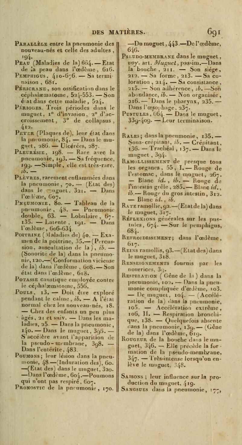 Parallèle entre la pneumonie des nouveau-nés et celle des adulies , '94- Peau (Maladies de la) 6C>4- — Etat de îa peau dans l'œdème , 616. Pemphigus, 410-676. — Sa termi naison , 681. Péricrane, son ossification dans le céphaiaeaiatome , 52^-553. — Son état dans cette maladie, 524. Périodes. Trois périodes dans le muguet, i° d'invasion, 20 d'ac- croissement , 3° de collapsus , 4ia. Peyer (Plaques de), leur élat dans la pneumonie, 84- — Dans le 11m- gnet, ubG. — Ulcérées, 287. Pleurésie, 198. — Rare avec la pneumonie, iy3. — Sa fréquence. 199. —Simple, elle est très-rare, ib.— Plèvres, rarement enflammées dans la pneumonie, 70.— (Etal des) dans le - nguet, 321. — Dans Poe le me, 607. Pneumonie, 80.— Tableau de la pneumonie , .js. — Pneumonie double, 63. — Lobulaire, 67- i35. — Laientc , 191. — Dans l'œdème, (io6-G3\. Poitrine ( Maladies de) jo. — Exa- men de la poitrine, 35.— (Percus- sion, auscultation de la), ib. — (Sonorité de la) dans la pneumo- nie, 120.—(Conformation * icieuse de la) dans l'œdème , 608. — Son état dans l'œdème, 618. Potasse caustique employée contre le céphalaïmaioine, 556. Pouls, i3. — Doit eue exploré pendant le calme, ib. — A l'éiai normal chez les nouveau-nés, 18. — Chez des enfants un peu plus âgés, 21 et miv. — Dans les ma- ladies, 25 — Dans la pneumonie , 1^0. — Dans le muguet, 3i)î). — S'accélère avant l'apparition de la pseudo-membrane, 398. — Dans l'entérite, 483. Poumons; leur lésion dans la pneu- monie, /|8 —'Induration des), 60. —(Etat des) dans le muguet, 32o. — Dans l'œdème, 60'(.— Poumons qui n'ont pas respiré, 607. Pronostic de la pnrumonie , 170. —Du muguet, 443—De l'œdème, 646. Psludo-membrane dans le muguet, voy. art. Muguet, pas^im.—Dans la bouche, 211. — Son siège, 212. —1 Sa forme, 2i3. — Sa co- loration , 21 f. — Sa consistance , 2i5. — Son adhérence, lL.—Son abondance, ib. — Non organisée , 216.— Dans le pharynx, 235. — Dans l'oesophage, 237. Pustules , (-64 — Dans le muguet, 339-409. —Leur terminaison. Râles; dans la pneumonie, i35.— Soos-crépitant, ib. — Crépitant, l36. — Trachéal , 137.— Dans le muguet , 3i)\. Ramollissement de presque tous les organes, 55, I.— Rouge de l'estomac, dans le muguet, 267. — Blanc id. , ib. — Rouge do l'ineslin gièlr , 285.— Blanc ici., ib.— Roug<- du gros intestin, 3i2. — Blanc id. , té. Rate ramollie, 92.—(Etatde la) dans le muguet, 317. Réflexions générales sur les pus- tules, 674- —'^ur 'c pemphigus, 684« Refroidissement; dans l'œdème, 617. Reins ramollis, q3.—(Etatdes)dans le muguet, 3i8. Renseignements fournis par les nourrices, .i ,. Respiration ( Gène de la ) dans la pneumonie, 10 >.. — Dans la pin u- monie compliquée d'œJème, io3. — De , muguet, 10j. — (Accélé- ration de la) dans la pneumonie, io5. — Accélération extrême, 106, II. — Respiration bronchi- que, i38. — Quelquefois absente <>ans la pneumonie, i3ij.— (Gêne de la) dans l'œdème, 619. Rougeur de la bouche dans le mu- guet, 346. — Elle précède la for • mation de la pseudo-membrane* 347. — Très-intense lorsqu'on en- lève le muguet. '.'.\$. Saisons; leur influence sur la pro- duction du muguet, 'j'Çj' Sangsues dans la pneumonie, 177,