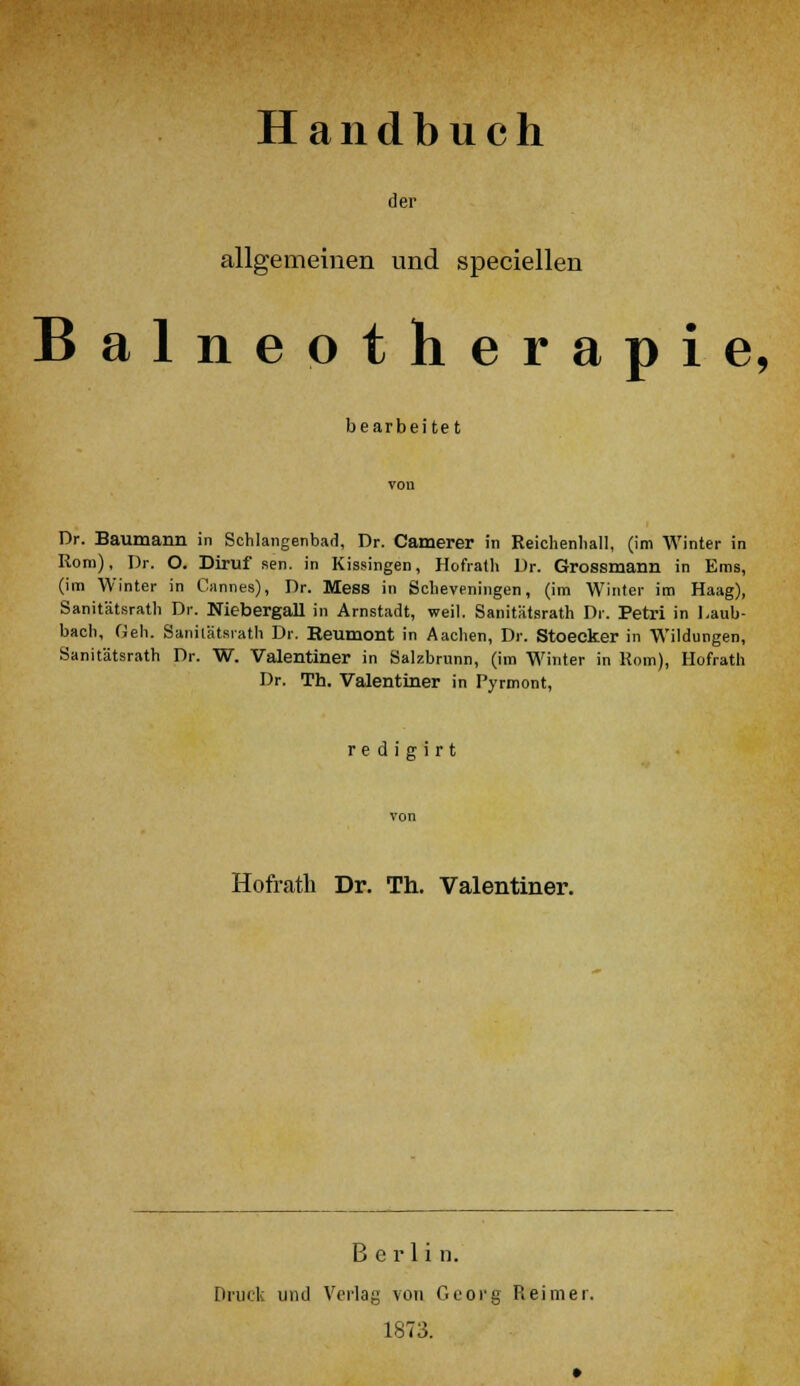 Handbuch der allgemeinen und speciellen Balneotherapie, bearbeitet Dr. Baumann in Schlangenbad, Dr. Camerer in Reichenliall, (im Winter in Rom), Dr. O. Diruf sen. in Kissingen, Hofrath Dr. Grossmann in Ems, (im Winter in Cannes), Dr. Mess in Scbeveningen, (im Winter im Haag), Sanitätsratli Dr. Niebergall in Arnstadt, weil. Sanitätsratli Dr. Petri in l.aub- bacli, Geh. Sanitätsratli Dr. Reumont in Aachen, Dr. Stoecker in Wildungen, Sanitätsrath Dr. W. Valentiner in Salzbrunn, (im Winter in Rom), Hofrath Dr. Th. Valentiner in Pyrmont, r e d i g i r t Hofrath Dr. Th. Valentiner. Berlin. Druck und Verlag von Georg Reimer 1873.