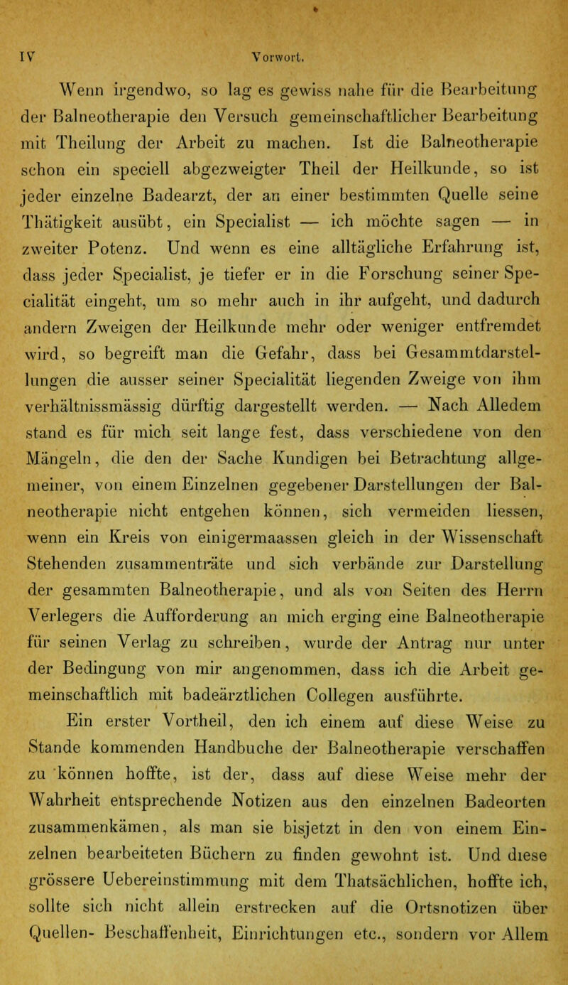 Wenn irgendwo, so lag es gewiss nahe für die Bearbeitung der Balneotherapie den Versuch gemeinschaftlicher Bearbeitung mit Theilung der Arbeit zu machen. Ist die Balneotherapie schon ein speciell abgezweigter Theil der Heilkunde, so ist jeder einzelne Badearzt, der an einer bestimmten Quelle seine Thätigkeit ausübt, ein Specialist — ich möchte sagen — in zweiter Potenz. Und wenn es eine alltägliche Erfahrung ist, dass jeder Specialist, je tiefer er in die Forschung seiner Spe- cialität eingeht, um so mehr auch in ihr aufgeht, und dadurch andern Zweigen der Heilkunde mehr oder weniger entfremdet wird, so begreift man die Gefahr, dass bei Gesammtdarstel- lungen die ausser seiner Specialität liegenden Zweige von ihm verhältnissmässig dürftig dargestellt werden. — Nach Alledem stand es für mich seit lange fest, dass verschiedene von den Mängeln, die den der Sache Kundigen bei Betrachtung allge- meiner, von einem Einzelnen gegebener Darstellungen der Bal- neotherapie nicht entgehen können, sich vermeiden Hessen, wenn ein Kreis von einigermaassen gleich in der Wissenschaft Stehenden zusammenträte und sich verbände zur Darstellung der gesammten Balneotherapie, und als von Seiten des Herrn Verlegers die Aufforderung an mich erging eine Balneotherapie für seinen Verlag zu schreiben, wurde der Antrag nur unter der Bedingung von mir angenommen, dass ich die Arbeit ge- meinschaftlich mit badeärztlichen Collegen ausführte. Ein erster Vortheil, den ich einem auf diese Weise zu Stande kommenden Handbuche der Balneotherapie verschaffen zu können hoffte, ist der, dass auf diese Weise mehr der Wahrheit entsprechende Notizen aus den einzelnen Badeorten zusammenkämen, als man sie bisjetzt in den von einem Ein- zelnen bearbeiteten Büchern zu finden gewohnt ist. Und diese grössere Uebereinstimmung mit dem Thatsächlichen, hoffte ich, sollte sich nicht allein erstrecken auf die Ortsnotizen über Quellen- Beschaffenheit, Einrichtungen etc., sondern vor Allem