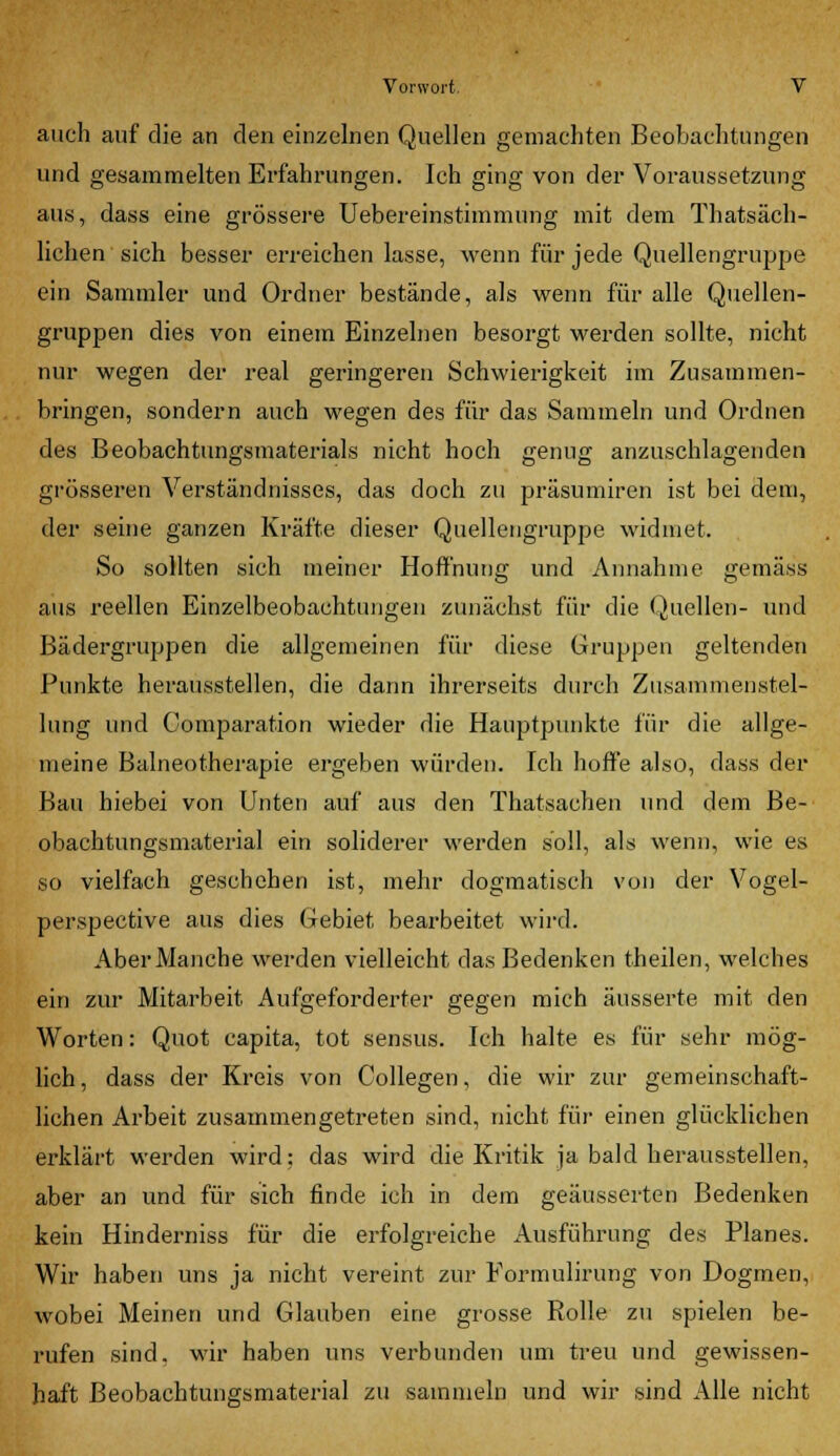 auch auf die an den einzelnen Quellen gemachten Beobachtungen und gesammelten Erfahrungen. Ich ging von der Voraussetzung aus, dass eine grössere Uebereinstimmung mit dem Thatsäch- lichen sich besser erreichen lasse, wenn für jede Quellengruppe ein Sammler und Ordner bestände, als wenn für alle Quellen- gruppen dies von einem Einzelnen besorgt werden sollte, nicht nur wegen der real geringeren Schwierigkeit im Zusammen- bringen, sondern auch wegen des für das Sammeln und Ordnen des Beobachtungsmaterials nicht hoch genug anzuschlagenden grösseren Verständnisses, das doch zu präsumiren ist bei dem, der seine ganzen Kräfte dieser Quellengruppe widmet. So sollten sich meiner Hoffnung und Annahme gemäss aus reellen Einzelbeobachtungen zunächst für die Quellen- und Bädergruppen die allgemeinen für diese Gruppen geltenden Punkte herausstellen, die dann ihrerseits durch Zusammenstel- lung und Comparation wieder die Hauptpunkte für die allge- meine Balneotherapie ergeben würden. Ich hoffe also, dass der Bau hiebei von Unten auf aus den Thatsachen und dem Be- obachtungsmaterial ein soliderer werden soll, als wenn, wie es so vielfach geschehen ist, mehr dogmatisch von der Vogel- perspective aus dies Gebiet bearbeitet wird. Aber Manche werden vielleicht das Bedenken theilen, welches ein zur Mitarbeit Aufgeforderter gegen mich äusserte mit den Worten: Quot capita, tot sensus. Ich halte es für sehr mög- lich , dass der Kreis von Collegen, die wir zur gemeinschaft- lichen Arbeit zusammengetreten sind, nicht für einen glücklichen erklärt werden wird; das wird die Kritik ja bald herausstellen, aber an und für sich finde ich in dem geäusserten Bedenken kein Hinderniss für die erfolgreiche Ausführung des Planes. Wir haben uns ja nicht vereint zur Pormulirung von Dogmen, wobei Meinen und Glauben eine grosse Rolle zu spielen be- rufen sind, wir haben uns verbunden um treu und gewissen- haft Beobachtungsmaterial zu sammeln und wir sind Alle nicht