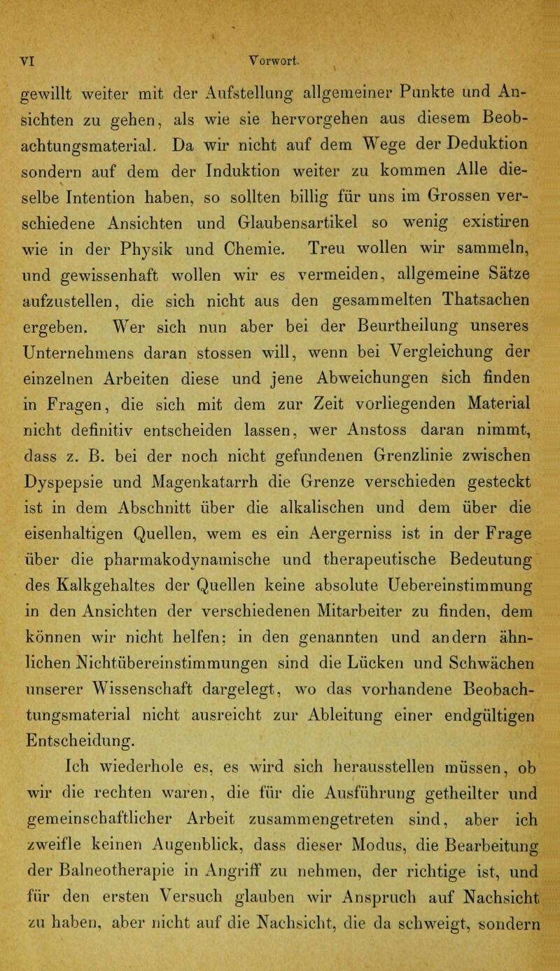 gewillt weiter mit der Aufstellung allgemeiner Punkte und An- sichten zu gehen, als wie sie hervorgehen aus diesem Beob- achtungsmaterial. Da wir nicht auf dem Wege der Deduktion sondern auf dem der Induktion weiter zu kommen Alle die- selbe Intention haben, so sollten billig für uns im Grossen ver- schiedene Ansichten und Glaubensartikel so wenig existiren wie in der Physik und Chemie. Treu wollen wir sammeln, und gewissenhaft wollen wir es vermeiden, allgemeine Sätze aufzustellen, die sich nicht aus den gesammelten Thatsachen ergeben. Wer sich nun aber bei der Beurtheilung unseres Unternehmens daran stossen will, wenn bei Vergleichung der einzelnen Arbeiten diese und jene Abweichungen sich finden in Fragen, die sich mit dem zur Zeit vorliegenden Material nicht definitiv entscheiden lassen, wer Anstoss daran nimmt, dass z. B. bei der noch nicht gefundenen Grenzlinie zwischen Dyspepsie und Magenkatarrh die Grenze verschieden gesteckt ist in dem Abschnitt über die alkalischen und dem über die eisenhaltigen Quellen, wem es ein Aergerniss ist in der Frage über die pharmakodynamische und therapeutische Bedeutung des Kalkgehaltes der Quellen keine absolute Uebereinstimmung in den Ansichten der verschiedenen Mitarbeiter zu finden, dem können wir nicht helfen: in den genannten und andern ähn- lichen Nichtübereinstimmungen sind die Lücken und Schwächen unserer Wissenschaft dargelegt, wo das vorhandene Beobach- tungsmaterial nicht ausreicht zur Ableitung einer endgültigen Entscheidung. Ich wiederhole es, es wird sich herausstellen müssen, ob wir die rechten waren, die für die Ausführung getheilter und gemeinschaftlicher Arbeit zusammengetreten sind, aber ich zweifle keinen Augenblick, dass dieser Modus, die Bearbeitung der Balneotherapie in Angriff zu nehmen, der richtige ist, und für den ersten Versuch glauben wir Anspruch auf Nachsicht zu haben, aber nicht auf die Nachsicht, die da schweigt, sondern