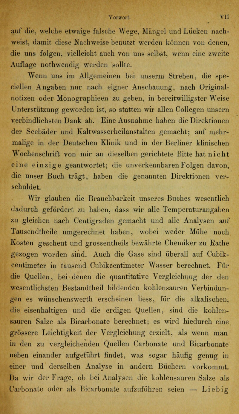 auf die, welche etwaige falsche Wege, Mängel und Lücken nach- weist, damit diese Nachweise benutzt werden können von denen, die uns folgen, vielleicht auch von uns selbst, wenn eine zweite Auflage nothwendig werden sollte. Wenn uns im Allgemeinen bei unserm Streben, die spe- ciellen Angaben nur nach eigner Anschauung, nach Original- notizen oder Monographieen zu geben, in bereitwilligster Weise Unterstützung geworden ist, so statten wir allen Collegen unsern verbindlichsten Dank ab. Eine Ausnahme haben die Direktionen der Seebäder und Kaltwasserheilanstalten gemacht; auf mehr- malige in der Deutschen Klinik und in der Berliner klinischen Wochenschrift von mir an dieselben gerichtete Bitte hat n i c h t eine einzige geantwortet; die unverkennbaren Folgen davon, die unser Buch trägt, haben die genannten Direktionen ver- schuldet. Wir glauben die Brauchbarkeit unseres Buches wesentlich dadurch gefördert zu haben, dass wir alle Temperaturangaben zu gleichen nach Centigraden gemacht und alle Analysen auf Tausendtheile umgerechnet haben, wobei weder Mühe noch Kosten gescheut und grossentheils bewährte Chemiker zu Rathe gezogen worden sind. Auch die Gase sind überall auf Cubik- centimeter in tausend Cubikcentimeter Wasser berechnet. Für die Quellen, bei denen die quantitative Vergleichuug der den wesentlichsten Bestandtheil bildenden kohlensauren Verbindun- gen es wünschenswerth erscheinen Hess, für die alkalischen, die eisenhaltigen und die erdigen Quellen, sind die kohlen- sauren Salze als Bicarbonate berechnet; es wird hiedurch eine grössere Leichtigkeit der Vergleichung erzielt, als wenn man in den zu vergleichenden Quellen Carbonate und Bicarbonate neben einander aufgeführt findet, was sogar häufig genug in einer und derselben Analyse in andern Büchern vorkommt. Da wir der Frage, ob bei Analysen die kohlensauren Salze als Carbonate oder als Bicarbonate aufzuführen seien — Liebi£