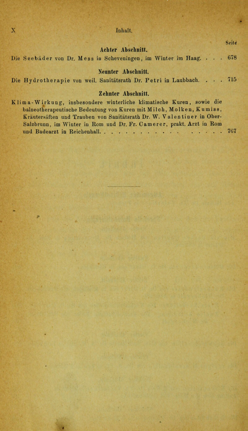 Seilt* Achter Abschnitt. Die Seebäder von Dr. Mess in Scheveningen, im Winter im Haag. . . . 678 Neunter Abschnitt. Die Hydrotherapie von weil. Sanitätsrath Dr. Petri in Laubbach. . . . 715 Zehnter Abschnitt. K li ma-Wirkung, insbesondere winterliche klimatische Kuren, sowie die balneotherapeutische Bedeutung von Kuren mit Milch, Molken, Kumiss, Kräutersäften und Trauben von Sanitätsrath Dr. W. Valentiner in Ober- Salzbrunn, im Winter in Rom und Dr. Fr. Camerer, prakt. Arzt in Rom und Badearzt in Reichenhall 707