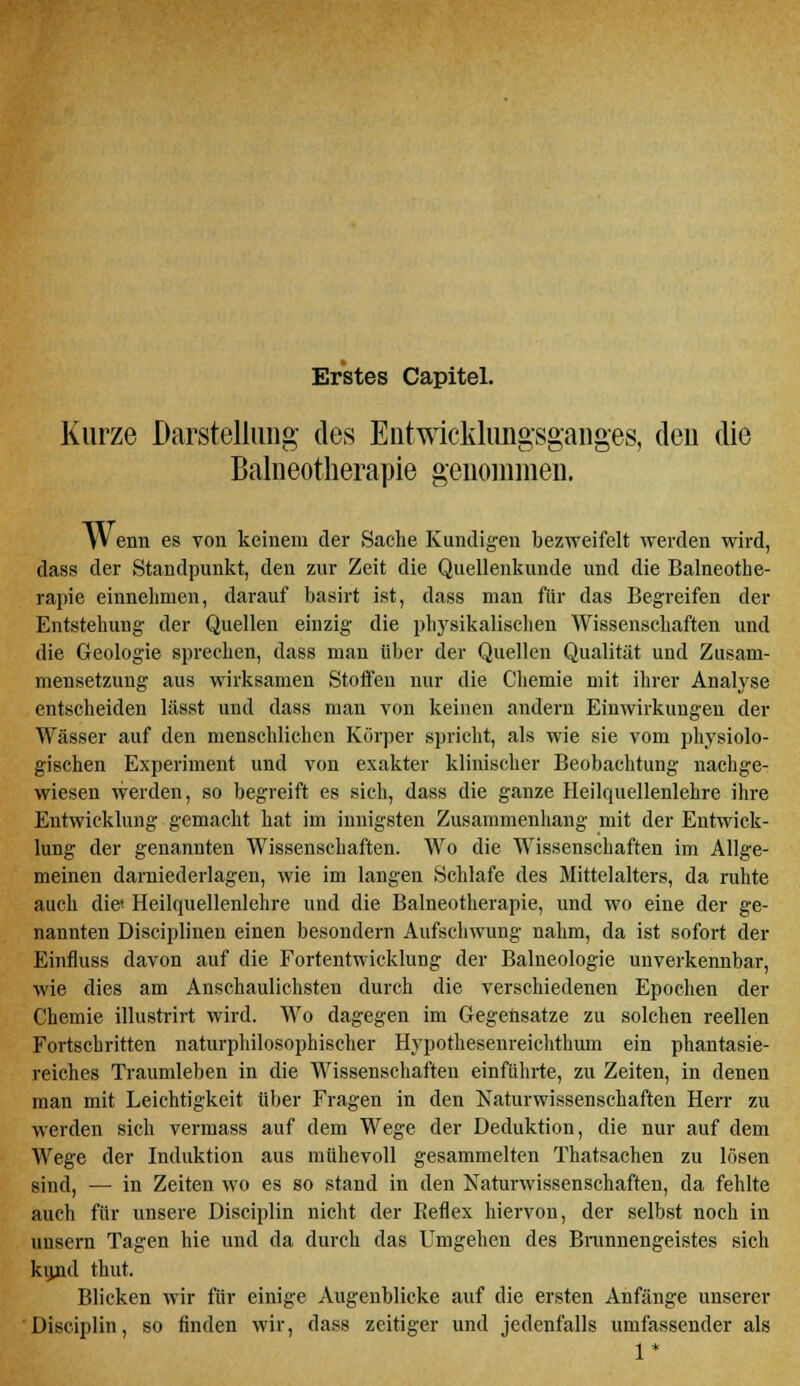 Erstes Capitel. Kurze Darstellung des Entwicklungsganges, deu die Balneotherapie genommen. Y'Venn es von keinem der Sache Kundigen bezweifelt werden wird, dass der Standpunkt, den zur Zeit die Quellenkunde und die Balneothe- rapie einnehmen, darauf basirt ist, dass man für das Begreifen der Entstehung- der Quellen einzig die physikalischen Wissenschaften und die Geologie sprechen, dass man über der Quellen Qualität und Zusam- mensetzung aus wirksamen Stoffen nur die Chemie mit ihrer Analyse entscheiden lässt und dass man von keinen andern Einwirkungen der Wässer auf den menschlichen Körper spricht, als wie sie vom physiolo- gischen Experiment und von exakter klinischer Beobachtung nachge- wiesen werden, so begreift es sich, dass die ganze Heilquellenlehre ihre Entwicklung gemacht hat im innigsten Zusammenhang mit der Entwick- lung der genannten Wissenschaften. Wo die Wissenschaften im Allge- meinen darniederlagen, wie im langen Schlafe des Mittelalters, da ruhte auch die- Heilquellenlehre und die Balneotherapie, und wo eine der ge- nannten Disciplinen einen besondern Aufschwung nahm, da ist sofort der Einfluss davon auf die Fortentwicklung der Balneologie unverkennbar, wie dies am Anschaulichsten durch die verschiedenen Epochen der Chemie illustrirt wird. Wo dagegen im Gegensätze zu solchen reellen Fortschritten naturphilosophischer Hypothesenreichthum ein phantasie- reiches Traumleben in die Wissenschaften einführte, zu Zeiten, in denen man mit Leichtigkeit über Fragen in den Naturwissenschaften Herr zu werden sich vermass auf dem Wege der Deduktion, die nur auf dem Wege der Induktion aus mühevoll gesammelten Thatsachen zu lösen sind, — in Zeiten wo es so stand in den Naturwissenschaften, da fehlte auch für unsere Disciplin nicht der Beflex hiervon, der selbst noch in uusern Tagen hie und da durch das Umgehen des Brunnengeistes sich kiuid thut. Blicken wir für einige Augenblicke auf die ersten Anfänge unserer Disciplin, so finden wir, dass zeitiger und jedenfalls umfassender als 1*