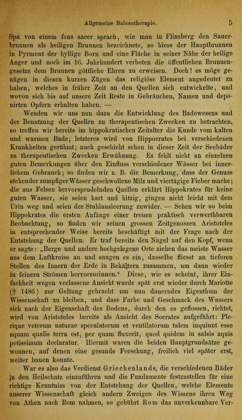 Spa von einem fons sacer sprach, wie man in Flinsberg den Sauer- brunnen als heiligen Brunnen bezeichnete, so hiess der Hauptbrunnen in Pyrmont der hyllige Born und eine Fläche in seiner Nähe der heilige Anger und noch im 16. Jahrhundert verboten die öffentlichen Brunnen- gesetze dem Brunnen göttliche Ehren zu erweisen. Doch! es möge ge- nügen in diesen kurzen Zügen das religiöse Element angedeutet zu haben, welches in früher Zeit an den Quellen sich entwickelte, und wovon sich bis auf unsere Zeit Beste in Gebräuchen, Namen und depo- nirten Opfern erhalten haben. — Wenden wir uns nun dazu die Entwicklung des Badewesens und der Benutzung der Quellen zu therapeutischen Zwecken zu betrachten, so treffen wir bereits im hippokratischen Zeitalter die Kunde vom kalten und warmen Bade; letzteres wird von Hippocrates bei verschiedenen Krankheiten gerühmt; auch geschieht schon in dieser Zeit der Seebäder zu therapeutischen Zwecken Erwähnung. Es fehlt nicht an einzelnen guten Bemerkungen über den Einfluss verschiedener Wässer bei inner- lichem Gebrauch; so finden wir z. B. die Bemerkung, dass der Genuss stehender sumpfiger Wässer geschwollene Milz und viertägige Fieber mache; die aus Felsen hervorsprudelnden Quellen erklärt Hippokrates für keine guten Wasser, sie seien hart und hitzig, gingen nicht leicht mit dem Urin weg und seien der Stuhlausleerung zuwider. — Sehen wir so beim Hippokrates die ersten Anfänge einer treuen praktisch verwerthbaren Beobachtung, so finden wir seinen grossen Zeitgenossen Aristoteles in entsprechender Weise bereits beschäftigt mit der Frage nach der Entstehung der Quellen. Er traf bereits den Nagel auf den Kopf, wenn er sagte: „Berge und andere hochgelegene Orte ziehen das meiste Wasser aus dem Luftkreise an und saugen es ein, dasselbe fliesst an tieferen Stellen des Innern der Erde in Behältern zusammen, um dann wieder in feinern Strömen hervorzurinnen. Diese, wie es scheint, ihrer Ein- fachheit wegen verlassene Ansicht wurde spät erst wieder durch Mariotte (f 1486) zur Geltung gebracht um nun dauerndes Eigenthum der Wissenschaft zu bleiben, und dass Farbe und Geschmack des Wassers sich nach der Eigenschaft des Bodens, durch den es geflossen, richtet, wird von Aristoteles bereits als Ansicht des Socrates aufgeführt: Ple- rique veterum naturae speculatorum et ventilatorum talem inquiunt esse aquam qualis terra est, per quam fluxerit, quod quidem in salsis aquis potissimum declaratur. Hiermit waren die beiden Hauptgrundsätze ge- wonnen, auf denen eine gesunde Forschung, freilich viel später erst, weiter bauen konnte. War es also das Verdienst Griechenlands, die verschiedenen Bäder in den Heilschatz einzuführen und die Fundamente festzustellen für eine richtige Kenntniss von der Entstehung der Quellen, welche Elemente unserer Wissenschaft gleich andern Zweigen des Wissens ihren Weg von Athen nach Rom nahmen, so gebührt Rom das unverkennbare Ver-