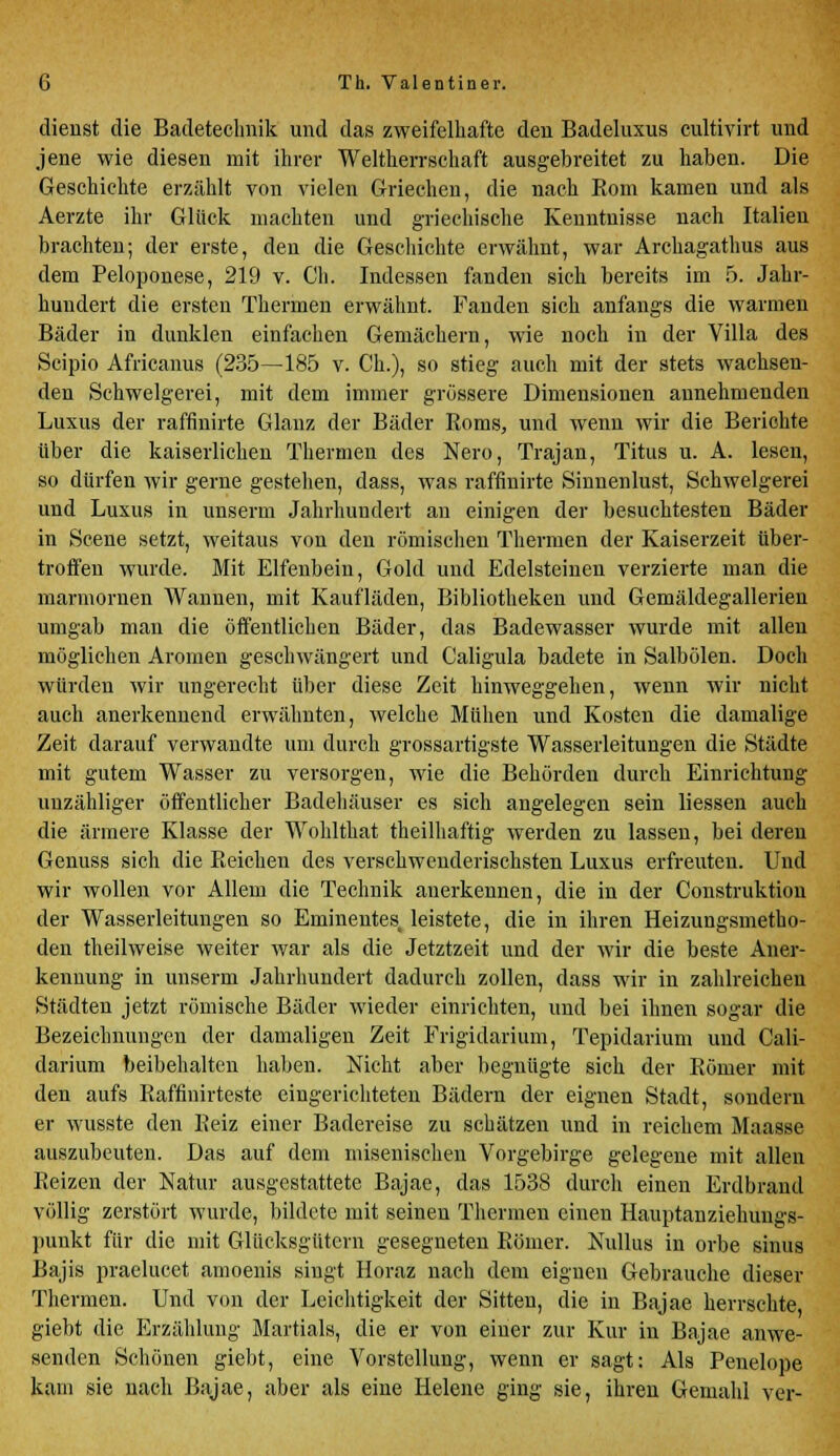 dienst die Badetechnik und das zweifelhafte den Badeluxus cultivirt und jene wie diesen mit ihrer Weltherrschaft ausgebreitet zu haben. Die Geschichte erzählt von vielen Griechen, die nach Kom kamen und als Aerzte ihr Glück machten und griechische Kenntnisse nach Italien brachten; der erste, den die Geschichte erwähnt, war Archagathus aus dem Peloponese, 219 v. Ch. Indessen fanden sich bereits im 5. Jahr- hundert die ersten Thermen erwähnt. Fanden sich anfangs die warmen Bäder in dunklen einfachen Gemächern, wie noch in der Villa des Scipio Africanus (235—185 v. Ch.), so stieg auch mit der stets wachsen- den Schwelgerei, mit dem immer grössere Dimensionen annehmenden Luxus der raffinirte Glanz der Bäder Roms, und wenn wir die Berichte über die kaiserlichen Thermen des Nero, Trajan, Titus u. A. lesen, so dürfen wir gerne gestehen, dass, was raffinirte Sinuenlust, Schwelgerei und Luxus in unserm Jahrhundert an einigen der besuchtesten Bäder in Scene setzt, weitaus von den römischen Thermen der Kaiserzeit über- treffen wurde. Mit Elfenbein, Gold und Edelsteinen verzierte man die marmornen Wannen, mit Kaufläden, Bibliotheken und Gemäldegallerien umgab man die öffentlichen Bäder, das Badewasser wurde mit allen möglichen Aromen geschwängert und Caligula badete in Salbölen. Doch würden wir ungerecht über diese Zeit hinweggehen, wenn wir nicht auch anerkennend erwähnten, welche Mühen und Kosten die damalige Zeit darauf verwandte um durch grossartigste Wasserleitungen die Städte mit gutem Wasser zu versorgen, wie die Behörden durch Einrichtung unzähliger öffentlicher Badehäuser es sich angelegen sein Hessen auch die ärmere Klasse der Wohlthat theilhaftig werden zu lassen, bei deren Genuss sich die Reichen des verschwenderischsten Luxus erfreuten. Und wir wollen vor Allem die Technik anerkennen, die in der Construktion der Wasserleitungen so Eminentes leistete, die in ihren Heizungsmetho- den theilweise weiter war als die Jetztzeit und der wir die beste Aner- kennung in unserm Jahrhundert dadurch zollen, dass wir in zahlreichen Städten jetzt römische Bäder wieder einrichten, und bei ihnen sogar die Bezeichnungen der damaligen Zeit Frigidarium, Tepidarium und Cali- darium beibehalten haben. Nicht aber begnügte sich der Römer mit den aufs Raffmirteste eingerichteten Bädern der eignen Stadt, sondern er wusste den Reiz einer Badereise zu schätzen und in reichem Maasse auszubeuten. Das auf dem misenischen Vorgebirge gelegene mit allen Reizen der Natur ausgestattete Bajae, das 1538 durch einen Erdbrand völlig zerstört wurde, bildete mit seinen Thermen einen Hauptanziehungs- punkt für die mit Glücksgütern gesegneten Römer. Nullus in orbe sinus Bajis praelucet amoenis singt Horaz nach dem eignen Gebrauche dieser Thermen. Und von der Leichtigkeit der Sitten, die in Bajae herrschte giebt die Erzählung Martials, die er von einer zur Kur in Bajae anwe- senden Schönen giebt, eine Vorstellung, wenn er sagt: Als Penelope kam sie nach Bajae, aber als eine Helene ging sie, ihren Gemahl vor-