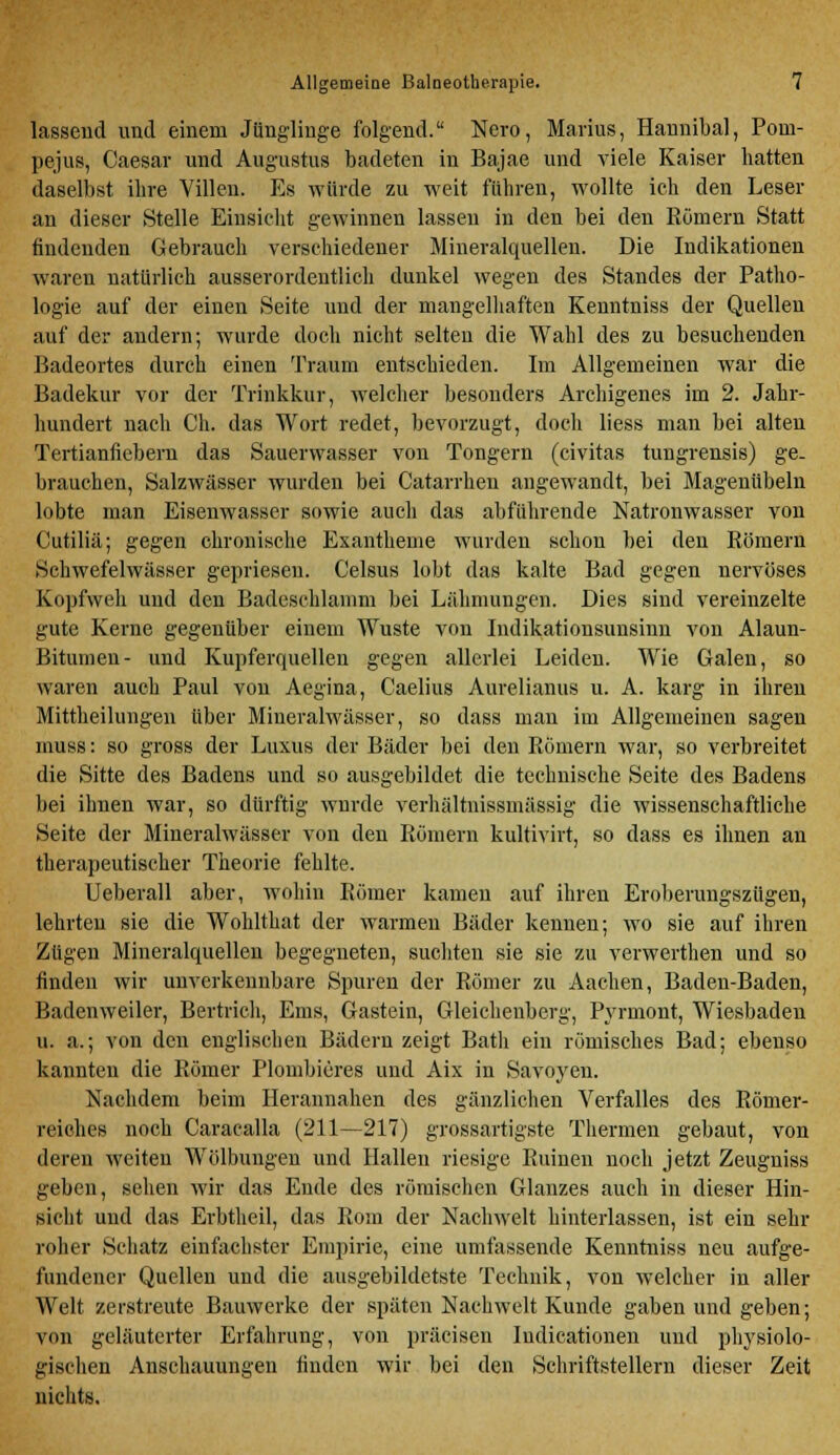 lassend und einem Jünglinge folgend. Nero, Marius, Hannibal, Poin- pejus, Caesar und Augustus badeten in Bajae und viele Kaiser hatten daselbst ihre Villen. Es würde zu weit führen, wollte ich den Leser an dieser Stelle Einsicht gewinnen lassen in den bei den Römern Statt findenden Gebrauch verschiedener Mineralquellen. Die Indikationen waren natürlich ausserordentlich dunkel wegen des Standes der Patho- logie auf der einen Seite und der mangelhaften Kenntniss der Quellen auf der andern; wurde doch nicht selten die Wahl des zu besuchenden Badeortes durch einen Traum entschieden. Im Allgemeinen war die Badekur vor der Trinkkur, welcher besonders Archigenes im 2. Jahr- hundert nach Ch. das Wort redet, bevorzugt, doch liess man bei alten Tertianfiebern das Sauerwasser von Tongern (civitas tungrensis) ge- brauchen, Salzwässer wurden bei Catarrhen angewandt, bei Magenübeln lobte man Eisenwasser sowie auch das abführende Natronwasser von Cutiliä; gegen chronische Exantheme wurden schon bei den Römern Schwefelwässer gepriesen. Celsus lobt das kalte Bad gegen nervöses Kopfweh und den Badeschlamm bei Lähmungen. Dies sind vereinzelte gute Kerne gegenüber einem Wüste von Indikationsunsinn von Alaun- Bitumen- und Kupferquellen gegen allerlei Leiden. Wie Galen, so waren auch Paul von Aegina, Caelius Aurelianus u. A. karg in ihreu Mittheilungen über Mineralwässer, so dass man im Allgemeinen sagen rnuss: so gross der Luxus der Bäder bei den Römern war, so verbreitet die Sitte des Badens und so ausgebildet die technische Seite des Badens bei ihnen war, so dürftig wurde verhältnissmässig die wissenschaftliche Seite der Mineralwässer von den Römern kultivirt, so dass es ihnen an therapeutischer Theorie fehlte. Ueberall aber, wohin Römer kamen auf ihren Eroberungszügen, lehrten sie die Wohlthat der warmen Bäder kennen; wo sie auf ihren Zügen Mineralquellen begegneten, suchten sie sie zu verwerthen und so finden wir unverkennbare Spuren der Römer zu Aachen, Baden-Baden, Badenweiler, Bertrich, Ems, Gastein, Gleichenberg, Pyrmont, Wiesbaden u. a.; von den englischen Bädern zeigt Batli ein römisches Bad; ebenso kannten die Römer Plombieres und Aix in Savoyen. Nachdem beim Herannahen des gänzlichen Verfalles des Römer- reiches noch Caracalla (211—217) grossartigste Thermen gebaut, von deren weiten AVölbungen und Hallen riesige Ruinen noch jetzt Zeugniss geben, sehen wir das Ende des römischen Glanzes auch in dieser Hin- sicht und das Erbtheil, das Rom der Nachwelt hinterlassen, ist ein sehr roher Sehatz einfachster Empirie, eine umfassende Kenntniss neu aufge- fundener Quellen und die ausgebildetste Technik, von welcher in aller Welt zerstreute Bauwerke der späten Nachwelt Kunde gaben und geben; von geläuterter Erfahrung, von präcisen Iudicationen und physiolo- gischen Anschauungen finden wir bei den Schriftstellern dieser Zeit nichts.