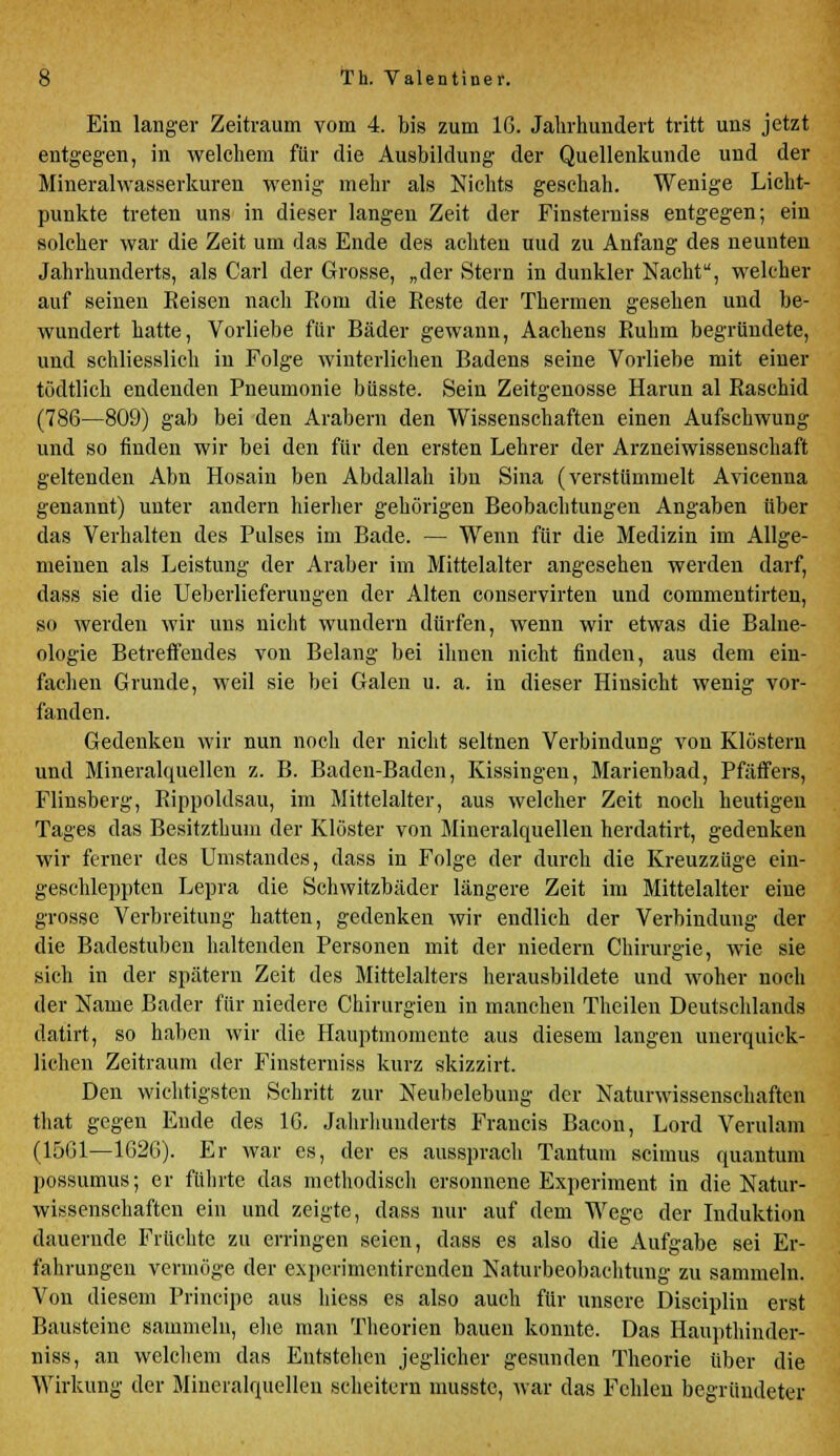 Ein langer Zeitraum vom 4. bis zum 16. Jahrhundert tritt uns jetzt entgegen, in welchem für die Ausbildung der Quellenkunde und der Mineralwasserkuren wenig mehr als Nichts geschah. Wenige Licht- punkte treten uns in dieser langen Zeit der Finsterniss entgegen; ein solcher war die Zeit um das Ende des achten uud zu Anfang des neunten Jahrhunderts, als Carl der Grosse, „der Stern in dunkler Nacht, welcher auf seinen Reisen nach Rom die Reste der Thermen gesehen und be- wundert hatte, Vorliebe für Bäder gewann, Aachens Ruhm begründete, und schliesslich in Folge winterlichen Badens seine Vorliebe mit einer tüdtlich endenden Pneumonie büsste. Sein Zeitgenosse Harun al Raschid (786—809) gab bei den Arabern den Wissenschaften einen Aufschwung und so finden wir bei den für den ersten Lehrer der Arzneiwissenschaft geltenden Abn Hosain ben Abdallah ibn Sina (verstümmelt Avicenna genannt) unter andern hierher gehörigen Beobachtungen Angaben über das Verhalten des Pulses im Bade. — Wenn für die Medizin im Allge- meinen als Leistung der Araber im Mittelalter angesehen werden darf, dass sie die Ueberlieferungen der Alten conservirten und commentirten, so werden wir uns nicht wundern dürfen, wenn wir etwas die Balne- ologie Betreffendes von Belang bei ihnen nicht finden, aus dem ein- fachen Grunde, weil sie bei Galen u. a. in dieser Hinsicht wenig vor- fanden. Gedenken wir nun noch der nicht seltnen Verbindung von Klöstern und Mineralquellen z. B. Baden-Baden, Kissingen, Marienbad, Pfäfifers, Flinsberg, Rippoldsau, im Mittelalter, aus welcher Zeit noch heutigen Tages das Besitzthum der Klöster von Mineralquellen herdatirt, gedenken wir ferner des Umstandes, dass in Folge der durch die Kreuzziige ein- geschleppten Lepra die Schwitzbäder längere Zeit im Mittelalter eine grosse Verbreitung hatten, gedenken wir endlich der Verbindung der die Badestuben haltenden Personen mit der niedern Chirurgie, wie sie sich in der spätem Zeit des Mittelalters herausbildete und woher noch der Name Bader für niedere Chirurgien in manchen Theilen Deutschlands datirt, so haben wir die Hauptmomente aus diesem langen unerquick- lichen Zeitraum der Finsterniss kurz skizzirt. Den wichtigsten Schritt zur Neubelebung der Naturwissenschaften that gegen Ende des 16. Jahrhunderts Francis Bacon, Lord Verulam (1561—1626). Er war es, der es aussprach Tantum scimus quantum possumus; er führte das methodisch ersonnene Experiment in die Natur- wissenschaften ein und zeigte, dass nur auf dem Wege der Induktion dauernde Früchte zu erringen seien, dass es also die Aufgabe sei Er- fahrungen vermöge der experimentirenden Naturbeobachtung zu sammeln. Von diesem Principe aus hiess es also auch für unsere Disciplin erst Bausteine sammeln, ehe man Theorien bauen konnte. Das Haupthinder- niss, an welchem das Entstehen jeglicher gesunden Theorie über die Wirkung der Mineralquellen scheitern musste, war das Fehlen begründeter