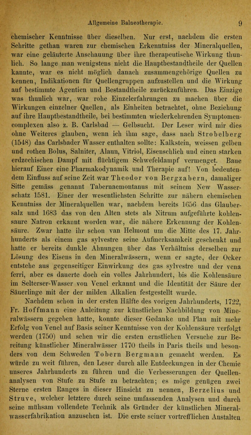 chemischer Kenntnisse über dieselben. Nur erst, nachdem die ersten Schritte gethan waren zur chemischen Erkenntniss der Mineralquellen, war eine geläuterte Anschauung über ihre therapeutische Wirkung thun- lich. So lange man wenigstens nicht die Hauptbestandtheile der Quellen kannte, war es nicht möglich danach zusammengehörige Quellen zu kennen, Indikationen für Quellengruppen aufzustellen und die Wirkung auf bestimmte Agentien und Bestandteile zurückzuführen. Das Einzige was thunlich war, war rohe Einzelerfahrungen zu machen über die Wirkungen einzelner Quellen, als Einheiten betrachtet, ohne Beziehung auf ihre Hauptbestandtheile, bei bestimmten wiederkehrenden Symptomen- complexen also z. B. Carlsbad — Gelbsucht. Der Leser wird mir dies ohne Weiteres glauben, wenn ich ihm sage, dass nach Strobelberg (1548) das Carlsbader Wasser enthalten sollte: Kalkstein, weissen gelben und rotlien Bolus, Salniter, Alaun, Vitriol, Eisenschlich und einen starken erdzechischen Dampf mit flüchtigem Schwefeldampf vermenget. Baue hierauf Einer eine Pharmakodynamik und Therapie auf! Von bedeuten- dem Einfluss auf seine Zeit war Theodor von Bergzabern, damaliger Sitte gemäss genannt Tabernaemontanus mit seinem New Wasser- schatz 1581. Einer der wesentlichsten Schritte zur nähern chemischen Kenntniss der Mineralquellen war, nachdem bereits 1G56 das Glauber- salz und 1G83 das von den Alten stets als Nitrum aufgeführte kohlen- saure Natron erkannt worden war, die nähere Erkennung der Kohlen- säure. Zwar hatte ihr schon van Helmont um die Mitte des 17. Jahr- hunderts als einem gas sylvestre seine Aufmerksamkeit geschenkt und hatte er bereits dunkle Ahnungen über das Verhältniss derselben zur Lösung des Eisens in den Mineralwässern, wenn er sagte, der Ocker entstehe aus gegenseitiger Einwirkung des gas sylvestre und der vena ferri, aber es dauerte doch ein volles Jahrhundert, bis die Kohlensäure im Selterser-Wasser von Venel erkannt und die Identität der Säure der Säuerlinge mit der der milden Alkalien festgestellt wurde. Nachdem schon in der ersten Hälfte des vorigen Jahrhunderts, 1722, Fr. Hoffmann eine Anleitung zur künstlichen Nachbildung von Mine- ralwässern gegeben hatte, konnte dieser Gedanke und Plan mit mehr Erfolg von Venel auf Basis seiner Kenntnisse von der Kohlensäure verfolgt werden (1750) und sehen wir die ersten ernstlichen Versuche zur Be- reitung künstlicher Mineralwässer 1770 theils in Paris theils und beson- ders von dem Schweden Tobern Bergmann gemacht werden. Es würde zu weit führen, den Leser durch alle Entdeckungen in der Chemie unseres Jahrhunderts zu führen und die Verbesserungen der Quellen- analysen von Stufe zu Stufe zu betrachten; es möge genügen zwei Sterne ersten Banges in dieser Hinsicht zu nennen, Berzelius und Struve, welcher letztere durch seine umfassenden Analysen und durch seine mühsam vollendete Technik als Gründer der künstlichen Mineral- wasserfabrikation anzusehen ist. Die erste seiner vortrefflichen Anstalten