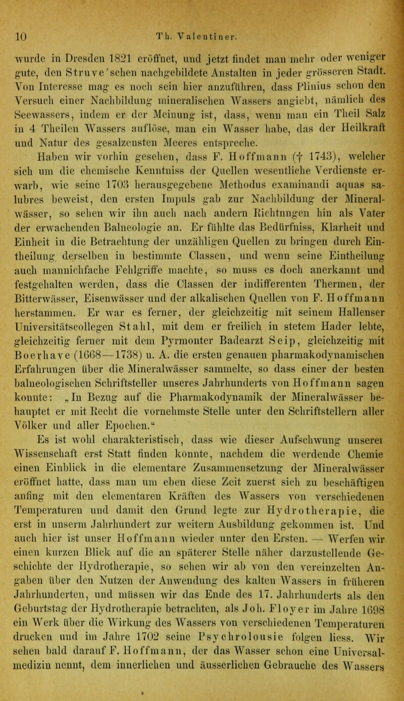 wurde in Dresden 1821 eröffnet, und jetzt findet man mehr oder weniger gute, den Struve'sclien nachgebildete Anstalten in jeder grösseren Stadt. Von Interesse mag- es noch sein hier anzuführen, dass Plinius schon den Versuch einer Nachbildung mineralischen Wassers angiebt, nämlich des Seewassers, indem er der Meinung' ist, dass, wenn man ein Theil Salz in 4 Theilen Wassers auflöse, man ein Wasser habe, das der Heilkraft und Natur des gesalzensten Meeres entspreche. Haben wir vorhin gesehen, dass F. Hoffmann (f 1743), welcher sich um die chemische Kenntuiss der Quellen wesentliche Verdienste er- warb, wie seine 1703 herausgegebene Methodus examinandi aquas sa- lubres beweist, den ersten Impuls gab zur Nachbildung der Mineral- wässer, so sehen wir ihn auch nach andern Richtungen hin als Vater der erwachenden Balneologie an. Er fühlte das Bediirfniss, Klarheit und Einheit in die Betrachtung der unzähligen Quelleu zu bringen durch Ein- teilung derselben in bestimmte Classen, und wenn seine Eintheilung auch mannichfache Fehlgriffe machte, so muss es doch anerkannt und festgehalten werden, dass die Classen der indifferenten Thermen, der Bitterwässer, Eisenwässer und der alkalischen Quellen von F. Ho ff mann herstammen. Er war es ferner, der gleichzeitig mit seinem Hallenser Universitätscollegen Stahl, mit dem er freilich in stetem Hader lebte, gleichzeitig ferner mit dem Pyrmonter Badearzt Seip, gleichzeitig mit Boerhave (16G8 —1738) u. A. die ersten genauen pharmakodynamischen Erfahrungen über die Mineralwässer sammelte, so dass einer der besten balneologischen Schriftsteller unseres Jahrhunderts vou Hoffmann sagen konnte: „ In Bezug auf die Pharmakodynamik der Mineralwässer be- hauptet er mit Recht die vornehmste Stelle unter den Schriftstellern aller Völker und aller Epochen. Es ist wohl charakteristisch, dass wie dieser Aufschwung unserei Wissenschaft erst Statt finden konnte, nachdem die werdende Chemie einen Einblick in die elementare Zusammensetzung der Mineralwässer eröffnet hatte, dass man um eben diese Zeit zuerst sich zu beschäftigen anfing mit den elementaren Kräften des Wassers von verschiedenen Temperaturen und damit den Grund legte zur Hydrotherapie, die erst in unserm Jahrhundert zur weitern Ausbildung gekommen ist. Und auch hier ist unser Hoff mann wieder unter den Ersten. — Werfen wir einen kurzen Blick auf die an späterer Stelle näher darzustellende Ge- schichte der Hydrotherapie, so sehen wir ab von den vereinzelten An- gaben über den Nutzen der Anwendung des kalten Wassers in früheren Jahrhunderten, und müssen wir das Ende des 17. Jahrhunderts als deu Geburtstag der Hydrotherapie betrachten, als Job. Floyer im Jahre 1698 ein Werk über die Wirkung des Wassers von verschiedenen Temperaturen drucken und im Jahre 1702 seine Psychrolousie folgen liess. Wir sehen bald darauf F. Hoffmann, der das Wasser schon eine Universal- medizin nennt, dem innerlichen und äusserlichen Gebrauche des Wassers