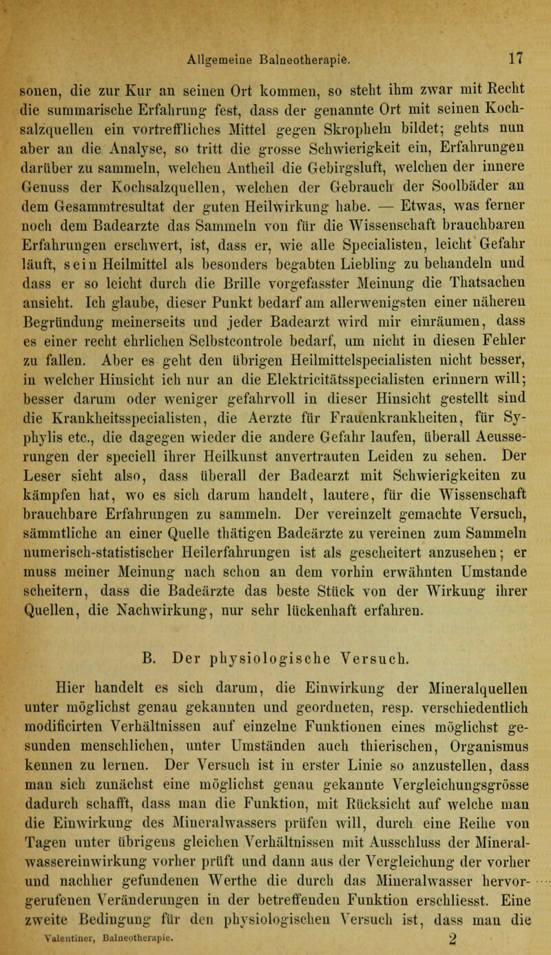 sonen, die zur Kur an seinen Ort kommen, so steht ihm zwar mit Recht die summarische Erfahrung fest, dass der genannte Ort mit seinen Koch- salzquellen ein vortreffliches Mittel gegen Skropheln bildet; gehts nun aber au die Analyse, so tritt die grosse Schwierigkeit ein, Erfahrungen darüber zu sammeln, welchen Antheil die Gebirgsluft, welchen der innere Genuas der Kochsalzquellen, welchen der Gebrauch der Soolbäder an dem Gesammtresultat der guten Heilwirkung habe. — Etwas, was ferner noch dem Badearzte das Sammeln von für die Wissenschaft brauchbaren Erfahrungen erschwert, ist, dass er, wie alle Specialisten, leicht Gefahr läuft, sein Heilmittel als besonders begabten Liebliug zu behandeln und dass er so leicht durch die Brille vorgefasster Meinung die Thatsachen ansieht. Ich glaube, dieser Punkt bedarf am allerwenigsten einer näheren Begründung meinerseits und jeder Badearzt wird mir einräumen, dass es einer recht ehrlichen Selbstcontrole bedarf, um nicht in diesen Fehler zu fallen. Aber es geht den übrigen Heilmittelspecialisten nicht besser, in welcher Hinsicht ich nur an die Elektricitätsspecialisten erinnern will; besser darum oder weniger gefahrvoll in dieser Hinsicht gestellt sind die Krankheitsspecialisten, die Aerzte für Frauenkrankheiten, für Sy- phylis etc., die dagegen wieder die andere Gefahr laufen, überall Aeusse- rungen der speciell ihrer Heilkunst anvertrauten Leiden zu sehen. Der Leser sieht also, dass überall der Badearzt mit Schwierigkeiten zu kämpfen hat, wo es sich darum handelt, lautere, für die Wissenschaft brauchbare Erfahrungen zu sammeln. Der vereinzelt gemachte Versuch, sämmtliche an einer Quelle thätigen Badeärzte zu vereinen zum Sammeln numerisch-statistischer Heilerfahrungen ist als gescheitert anzusehen; er muss meiner Meinung nach schon an dem vorhin erwähnten Umstände scheitern, dass die Badeärzte das beste Stück von der Wirkung ihrer Quellen, die Nachwirkung, nur sehr lückenhaft erfahren. B. Der physiologische Versuch. Hier handelt es sich darum, die Einwirkung der Mineralquellen unter möglichst genau gekannten und geordneten, resp. verschiedentlich modificirten Verhältnissen auf einzelne Funktionen eines möglichst ge- sunden menschlichen, unter Umständen auch thierischen, Organismus kennen zu lernen. Der Versuch ist in erster Linie so anzustellen, dass man sich zunächst eine möglichst genau gekannte Vergleichengsgrösse dadurch schafft, dass man die Funktion, mit Rücksicht auf welche mau die Einwirkuug des Mineralwassers prüfen will, durch eine Reihe von Tagen unter übrigens gleichen Verhältnissen mit Ausschluss der Mineral- wassereinwirkung vorher prüft und dann aus der Vergleichung der vorher und nachher gefundenen Werthe die durch das Mineralwasser hervor- gerufenen Veränderungen in der betreffenden Funktion erschliesst. Eine zweite Bedingung für den physiologischen Versuch ist, dass mau die Yalentint'i, CaliieothciMpie. 2