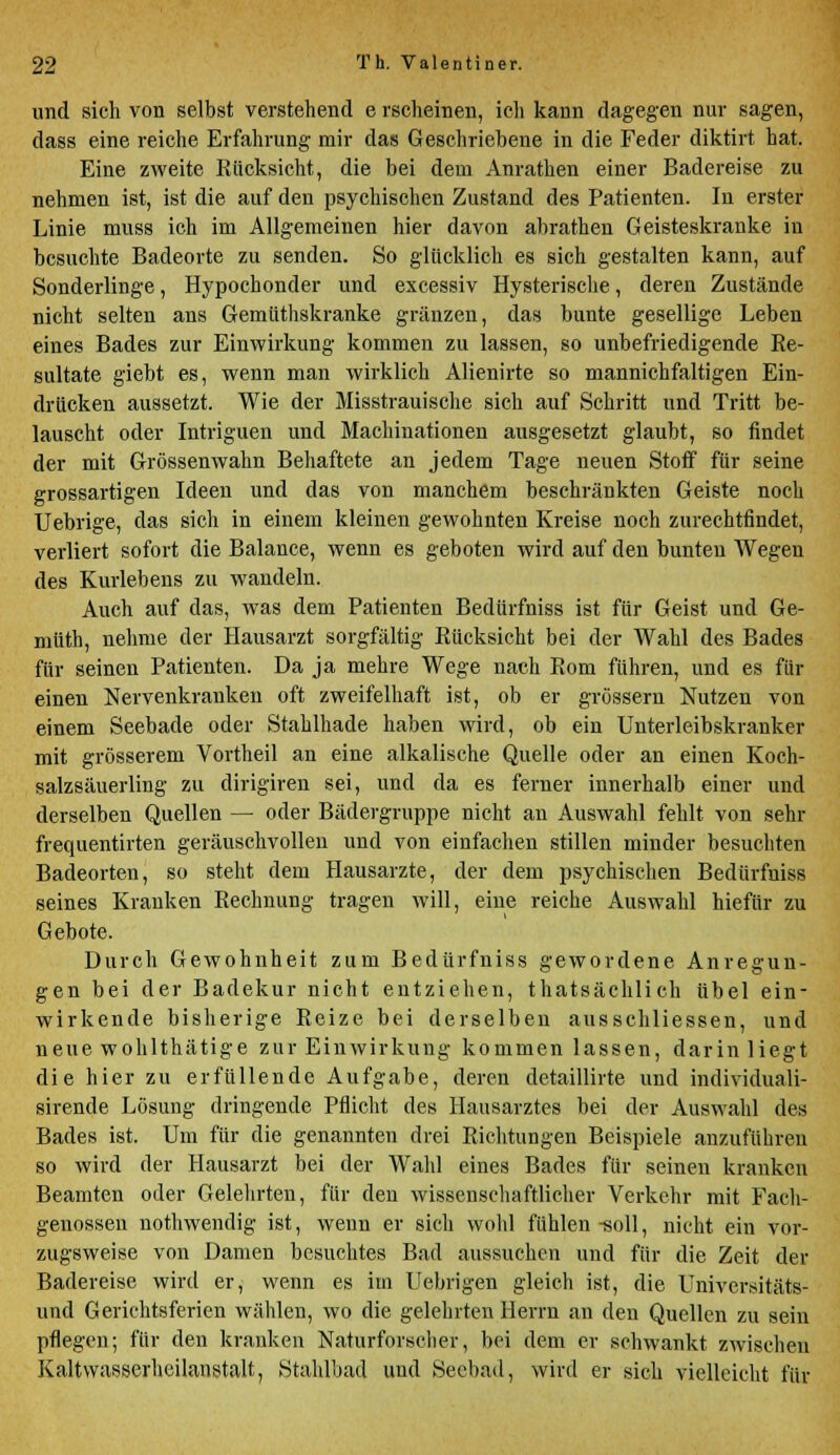 und sich von selbst verstehend e rscheinen, ich kann dagegen nur sagen, dass eine reiche Erfahrung mir das Geschriebene in die Feder diktirt hat. Eine zweite Kiicksicht, die bei dem Anrathen einer Badereise zu nehmen ist, ist die auf den psychischen Zustand des Patienten. In erster Linie muss ich im Allgemeinen hier davon abrathen Geisteskranke in besuchte Badeorte zu senden. So glücklich es sich gestalten kann, auf Sonderlinge, Hypochonder und excessiv Hysterische, deren Zustände nicht selten ans Gemüthskranke gränzen, das bunte gesellige Leben eines Bades zur Einwirkung kommen zu lassen, so unbefriedigende Re- sultate giebt es, wenn man wirklich Alienirte so mannichfaltigen Ein- drucken aussetzt. Wie der Misstrauische sich auf Schritt und Tritt be- lauscht oder Intriguen und Machinationen ausgesetzt glaubt, so findet der mit Grössenwahn Behaftete an jedem Tage neuen Stoff für seine grossartigen Ideen und das von manchem beschränkten Geiste noch Uebrige, das sich in einem kleinen gewohnten Kreise noch zurechtfindet, verliert sofort die Balance, wenn es geboten wird auf den bunten Wegen des Kurlebens zu wandeln. Auch auf das, was dem Patienten Bedürfniss ist für Geist und Ge- müth, nehme der Hausarzt sorgfältig Rücksicht bei der Wahl des Bades für seinen Patienten. Da ja mehre Wege nach Rom führen, und es für einen Nervenkranken oft zweifelhaft ist, ob er grössern Nutzen von einem Seebade oder Stahlhade haben wird, ob ein Unterleibskranker mit grösserem Vortheil an eine alkalische Quelle oder an einen Koch- salzsäuerling zu dirigiren sei, und da es ferner innerhalb einer und derselben Quellen — oder Bädergruppe nicht an Auswahl fehlt von sehr frequentirten geräuschvollen und von einfachen stillen minder besuchten Badeorten, so steht dem Hausarzte, der dem psychischen Bedürfniss seines Kranken Rechnung tragen will, eine reiche Auswahl hiefür zu Gebote. Durch Gewohnheit zum Bedürfniss gewordene Anregun- gen bei der Badekur nicht entziehen, thatsächlich übel ein- wirkende bisherige Reize bei derselben ausschliessen, und neue wohlthätige zur Einwirkung kommen lassen, darin liegt die hier zu erfüllende Aufgabe, deren detaillirte und individuali- sirende Lösung dringende Pflicht des Hausarztes bei der Auswahl des Bades ist. Um für die genannten drei Richtungen Beispiele anzuführen so wird der Hausarzt bei der Wahl eines Bades für seinen kranken Beamten oder Gelehrten, für den wissenschaftlicher Verkehr mit Fach- genossen nothwendig ist, wenn er sich wohl fühlen-soll, nicht ein vor- zugsweise von Damen besuchtes Bad aussuchen und für die Zeit der Badereise wird er, wenn es im Uebrigen gleich ist, die Universitäts- und Gerichtsferien wählen, wo die gelehrten Herrn an den Quellen zu sein pflegen; für den kranken Naturforscher, bei dem er schwankt zwischen Kaltwasserheilanstalt, StahFoad und Seebad, wird er sich vielleicht für