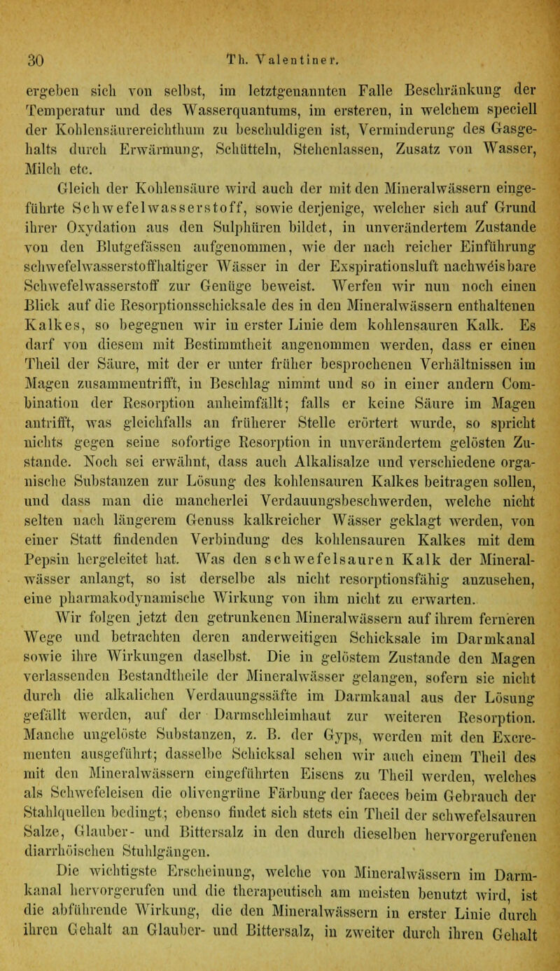 ergeben sich von selbst, im letztgenannten Falle Beschränkung der Temperatur und des Wasserquantums, im erstereu, in welchem speciell der Kohlensäurereichthuiu zu beschuldigen ist, Verminderung des Gasge- halts durch Erwärmung, Schütteln, Stellenlassen, Zusatz von Wasser, Milch etc. Gleich der Kohlensäure wird auch der mit den Mineralwässern einge- führte Schwefelwasserstoff, sowie derjenige, welcher sich auf Grund ihrer Oxydation aus den Sulphüren bildet, in unverändertem Zustande von den Blutgefässen aufgenommen, wie der nach reicher Einführung schwefelwasserstoffhaltiger Wässer in der Exspirationsluft nachweisbare Schwefelwasserstoff zur Genüge beweist. Werfen wir nun noch einen Blick auf die Resorptionsschicksale des in den Mineralwässern enthaltenen Kalkes, so begegnen wir in erster Linie dem kohlensauren Kalk. Es darf von diesem mit Bestimmtheit angenommen werden, dass er einen Theil der Säure, mit der er unter früher besprochenen Verhältnissen im Magen zusammentrifft, in Beschlag nimmt und so in einer andern Corn- bination der Resorption anheimfällt; falls er keine Säure im Magen antrifft, was gleichfalls an früherer Stelle erörtert wurde, so spricht nichts gegen seine sofortige Resorption in unverändertem gelösten Zu- stande. Noch sei erwähnt, dass auch Alkalisalze und verschiedene orga- nische Substanzen zur Lösung des kohlensauren Kalkes beitragen sollen, und dass man die mancherlei Verdauungsbeschwerden, welche nicht selten nach längerem Genuss kalkreicher Wässer geklagt werden, von einer Statt findenden Verbindung des kohlensauren Kalkes mit dem Pepsin hergeleitet hat. Was den schwefelsauren Kalk der Mineral- wässer anlangt, so ist derselbe als nicht resorptionsfähig anzusehen, eine pharmakodynamische Wirkung von ihm nicht zu erwarten. Wir folgen jetzt den getrunkenen Mineralwässern auf ihrem ferneren Wege und betrachten deren anderweitigen Schicksale im Darmkanal sowie ihre Wirkungen daselbst. Die in gelöstem Zustande den Magen verlassenden Bestandteile der Mineralwässer gelangen, sofern sie nicht durch die alkalichen Verdauungssäfte im Darmkanal aus der Lösung gefällt werden, auf der Darmschleimhaut zur weiteren Resorption. Manche ungelöste Substanzen, z. B. der Gyps, werden mit den Excre- nienten ausgeführt; dasselbe Schicksal sehen wir auch einem Theil des mit den Mineralwässern eingeführten Eisens zu Theil werden welches als Schwefeleisen die olivengrüne Färbung der faeces beim Gebrauch der Stahlquellen bedingt.; ebenso findet sich stets ein Theil der schwefelsauren Salze, Glauber- und Bittersalz in den durch dieselben hervorgerufenen diarrhöischen Stuhlgängen. Die wichtigste Erscheinung, welche von Mineralwässern im Darm- kanal hervorgerufen und die therapeutisch am meisten benutzt wird ist die abführende Wirkung, die den Mineralwässern in erster Linie durch ihren Gehalt an Glauber- und Bittersalz, in zweiter durch ihren Gehalt
