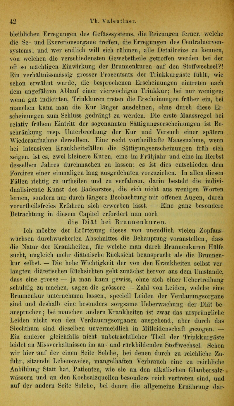 bleiblichen Erregungen des Gefässsystems, die Reizungen ferner, welche die Se- und Excretionsorgane treffen, die Erregungen des Centralnerven- systems, und wer endlich will sich rühmen, alle Detailreize zu kennen, von welchen die verschiedensten Gewebstheile getroffen werden bei der oft so mächtigen Einwirkung der Brunnenkuren auf den Stoffwechsel?! Ein verhältnissmässig grosser Procentsatz der Trinkkurgäste fühlt, wie schon erwähnt wurde, die besprochenen Erscheinungen eintreten nach dem ungefähren Ablauf einer vierwöchigen Trinkkur; bei nur wenigen) wenn gut indicirten. Trinkkuren treten die Erscheinungen früher ein, bei manchen kann man die Kur länger ausdehnen, ohne durch diese Er- scheinungen zum Schluss gedrängt zu werden. Die erste Maassregel bei relativ frühem Eintritt der sogenannten Sättigungserscheinungen ist Be- schränkung resp. Unterbrechung der Kur und Versuch einer spätem Wiederaufnahme derselben. Eine recht vortheilhafte Maassnahme, wenn bei intensiven Krankheitsfällen die Sättigungserscheinungen früh sich zeigen, ist es, zwei kleinere Kuren, eine im Frühjahr und eine im Herbst desselben Jahres durchmachen zu lassen; es ist dies entschieden dem Forciren einer einmaligen lang ausgedehnten vorzuziehen. In allen diesen Fällen richtig zu urtheilen und zu verfahren, darin besteht die iudivi- dualisirende Kunst des Badearztes, die sich nicht aus wenigen Worten lernen, sondern nur durch längere Beobachtung mit offenen Augen, durch vorurtheilsfreies Erfahren sich erwerben lässt. — Eine ganz besondere Betrachtung in diesem Capitel erfordert nun noch die Diät bei Brunnenkuren. Ich möchte der Erörterung dieses von unendlich vielen Zopfaus- wüchsen durchwucherten Abschnittes die Behauptung voranstellen, dass die Natur der Krankheiten, für welche man durch Brunnenkuren Hülfe sucht, ungleich mehr diätetische Rücksicht beansprucht als die Brunnen- kur selbst. — Die hohe Wichtigkeit der von den Krankheiten selbst ver- langten diätetischen Rücksichten geht zunächst hervor aus dem Umstände, dass eine grosse — ja man kann gewiss, ohne sich einer Uebertreibung schuldig zu machen, sagen die grössere — Zahl von Leiden, welche eine Brunnenkur unternehmen lassen, speciell Leiden der Verdauungsorgane sind und deshalb eine besonders sorgsame Ueberwachung der Diät be- anspruchen; bei manchen andern Krankheiten ist zwar das ursprüngliche Leiden nicht von den Verdauungsorganen ausgehend, aber durch das Siechthum sind dieselben unvermeidlich in Mitleidenschaft gezogen. — Ein anderer gleichfalls nicht unbeträchtlicher Theil der Trinkkurgäste leidet an Missverhältnissen im an- und rückbildenden Stoffwechsel. Sehen wir hier »auf der einen Seite Solche, bei denen durch zu reichliche Zu- fuhr, sitzende Lebensweise, mangelhaften Verbrauch eine zu reichliche Anbildung Statt hat, Patienten, wie sie an den alkalischen Glaubersalz-, wässern und an den Kochsalzcpjcllen besonders reich vertreten sind, und auf der andern Seite Solche, bei denen die allgemeine Ernährung dar-