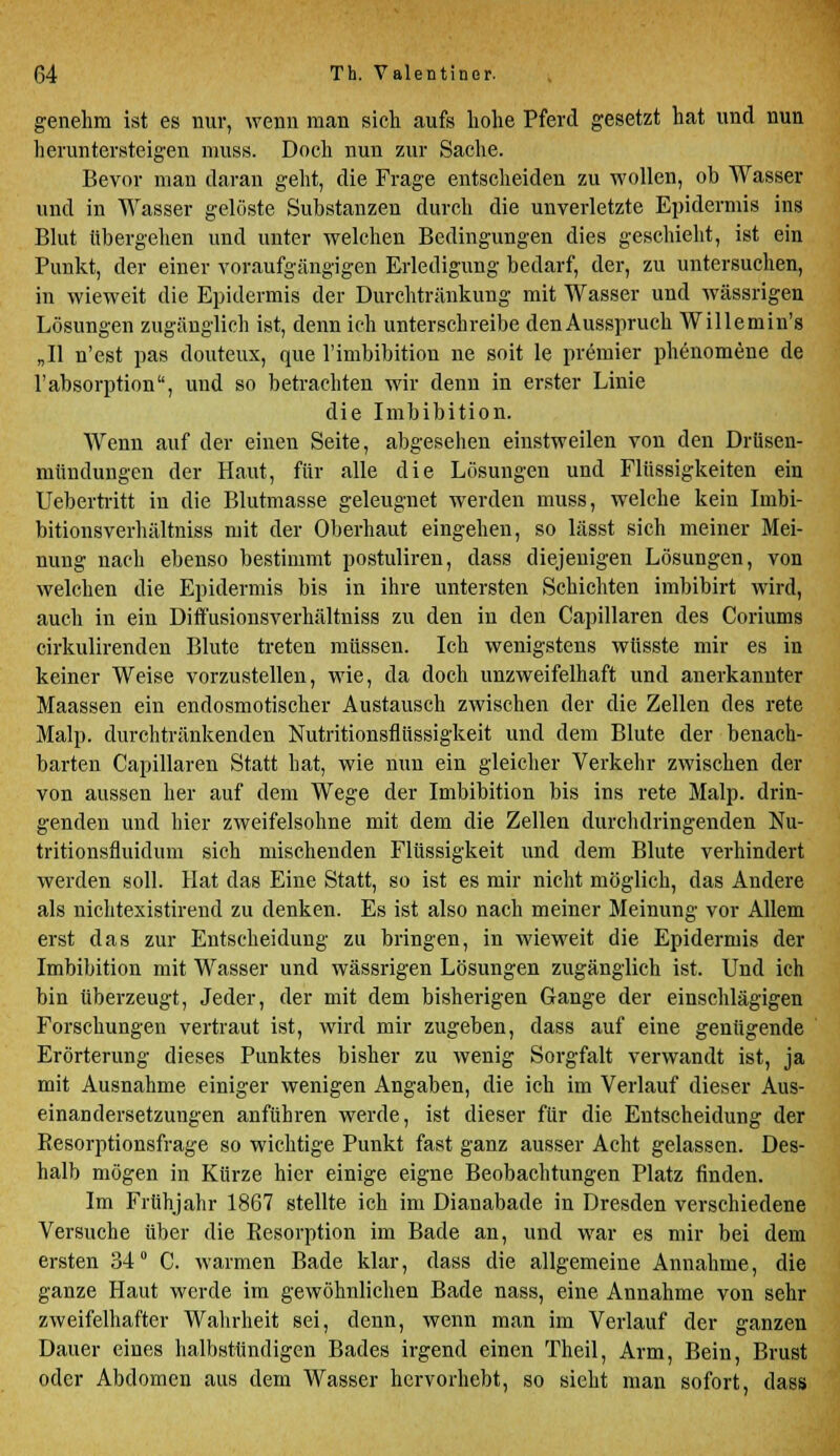 genehm ist es nur, wenn man sieh aufs hohe Pferd gesetzt hat und nun heruntersteigen muss. Doch nun zur Sache. Bevor man daran geht, die Frage entscheiden zu wollen, ob Wasser und in Wasser gelöste Substanzen durch die unverletzte Epidermis ins Blut übergehen und unter welchen Bedingungen dies geschieht, ist ein Punkt, der einer voraufgängigen Erledigung bedarf, der, zu untersuchen, in wieweit die Epidermis der Durchtränkung mit Wasser und wässrigen Lösungen zugänglich ist, denn ich unterschreibe denAusspruch Willemin's „II n'est pas douteux, que Imbibition ne soit le prämier phenomene de l'absorption, und so betrachten wir denn in erster Linie die Imbibition. Wenn auf der einen Seite, abgesehen einstweilen von den Drüsen- mündungen der Haut, für alle die Lösungen und Flüssigkeiten ein Uebertritt in die Blutmasse geleugnet werden muss, welche kein Imbi- bitionsverhältniss mit der Oberhaut eingehen, so lässt sich meiner Mei- nung nach ebenso bestimmt postuliren, dass diejeuigen Lösungen, von welchen die Epidermis bis in ihre untersten Schichten imbibirt wird, auch in ein DirTusionsverhältniss zu den in den Capillaren des Coriums cirkulirenden Blute treten müssen. Ich wenigstens wüsste mir es in keiner Weise vorzustellen, wie, da doch unzweifelhaft und anerkannter Maassen ein endosmotischer Austausch zwischen der die Zellen des rete Malp. durchtränkenden Nutritionsflüssigkeit und dem Blute der benach- barten Capillaren Statt hat, wie nun ein gleicher Verkehr zwischen der von aussen her auf dem Wege der Imbibition bis ins rete Malp. drin- genden und hier zweifelsohne mit dem die Zellen durchdringenden Nu- tritionsfluidum sich mischenden Flüssigkeit und dem Blute verhindert werden soll. Hat das Eine Statt, so ist es mir nicht möglich, das Andere als nichtexistirend zu denken. Es ist also nach meiner Meinung vor Allem erst das zur Entscheidung zu bringen, in wieweit die Epidermis der Imbibition mit Wasser und wässrigen Lösungen zugänglich ist. Und ich bin überzeugt, Jeder, der mit dem bisherigen Gange der einschlägigen Forschungen vertraut ist, wird mir zugeben, dass auf eine genügende Erörterung dieses Punktes bisher zu wenig Sorgfalt verwandt ist, ja mit Ausnahme einiger wenigen Angaben, die ich im Verlauf dieser Aus- einandersetzungen anführen werde, ist dieser für die Entscheidung der Resorptionsfrage so wichtige Punkt fast ganz ausser Acht gelassen. Des- halb mögen in Kürze hier einige eigne Beobachtungen Platz finden. Im Frühjahr 1867 stellte ich im Dianabade in Dresden verschiedene Versuche über die Resorption im Bade an, und war es mir bei dem ersten 34° C. warmen Bade klar, dass die allgemeine Annahme, die ganze Haut werde im gewöhnlichen Bade nass, eine Annahme von sehr zweifelhafter Wahrheit sei, denn, wenn man im Verlauf der ganzen Dauer eines halbstündigen Bades irgend einen Theil, Arm, Bein, Brust oder Abdomen aus dem Wasser hervorhebt, so sieht man sofort, dass