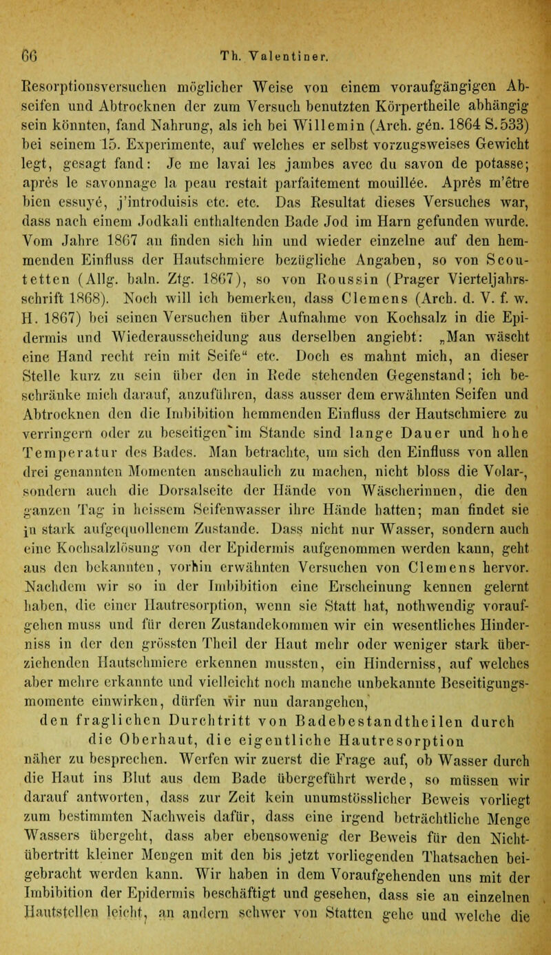 Resorptionsversuchen möglicher Weise von einem voraufgängigen Ab- seifen und Abtrocknen der zum Versuch benutzten Körpertheile abhängig sein könnten, fand Nahrung, als ich bei Willem in (Arch. gen. 1864 S.533) bei seinem 15. Experimente, auf welches er selbst vorzugsweises Gewicht legt, gesagt fand: Je me lavai les jainbes avec du savon de potasse; apres le savonnagc la peau restait parfaitement mouillee. Apres m'etre bien essuye, j'introduisis etc. etc. Das Resultat dieses Versuches war, dass nach einem Jodkali enthaltenden Bade Jod im Harn gefunden wurde. Vom Jahre 18G7 an finden sich hin und wieder einzelne auf den hem- menden Einfluss der Hautschmiere bezügliche Angaben, so von Scou- tetten (Allg. baln. Ztg. 18G7), so von Roussin (Prager Vierteljahrs- schrift 1868). Noch will ich bemerken, dass Clemens (Arch. d. V. f. w. H. 1867) bei seinen Versuchen über Aufnahme von Kochsalz in die Epi- dermis und Wiederausscheidung aus derselben angiebt: „Man wäscht eine Hand recht rein mit Seife etc. Doch es mahnt mich, an dieser Stelle kurz zu sein über den in Rede stehenden Gegenstand; ich be- schränke mich darauf, anzuführen, dass ausser dem erwähnten Seifen und Abtrocknen den die Imbibition hemmenden Einfluss der Hautschmiere zu verringern oder zu beseitigen'im Stande sind lange Dauer und hohe Temperatur des Bades. Man betrachte, um sich den Einfluss von allen drei genannten Momenten anschaulich zu machen, nicht bloss die Volar-, sondern auch die Dorsalseite der Hände von Wäscherinnen, die den ganzen Tag in heissem Seifenwasser ihre Hände hatten; man findet sie in stark aufgequollenem Zustande. Dass nicht nur Wasser, sondern auch eine Kochsalzlösung von der Epidermis aufgenommen werden kann, geht aus den bekannten, vorhin erwähnten Versuchen von Clemens hervor. Nachdem wir so in der Imbibition eine Erscheinung kennen gelernt haben, die einer Hautresorption, wenn sie Statt hat, nothwendig vorauf- gehen muss und für deren Zustandekommen wir ein wesentliches Hindev- niss in der den grössten Theil der Haut mehr oder weniger stark über- ziehenden Hautschmiere erkennen mussten, ein Hinderniss, auf welches aber mehre erkannte und vielleicht noch manche unbekannte Beseitigungs- momente einwirken, dürfen wir nun darangehen, den fraglichen Durchtritt von Badebestandtheilen durch die Oberhaut, die eigentliche Hautresorption näher zu besprechen. Werfen wir zuerst die Frage auf, ob Wasser durch die Haut ins Blut aus dem Bade übergeführt werde, so müssen wir darauf antworten, dass zur Zeit kein unumstösslicher Beweis vorliegt zum bestimmten Nachweis dafür, dass eine irgend beträchtliche Menge Wassers übergeht, dass aber ebensowenig der Beweis für den Nicht- übertritt kleiner Mengen mit den bis jetzt vorliegenden Thatsachen bei- gebracht werden kann. Wir haben in dem Voraufgehenden uns mit der Imbibition der Epidermis beschäftigt und gesehen, dass sie an einzelnen Hautstellen leicht, an andern schwer von Statten gehe und welche die