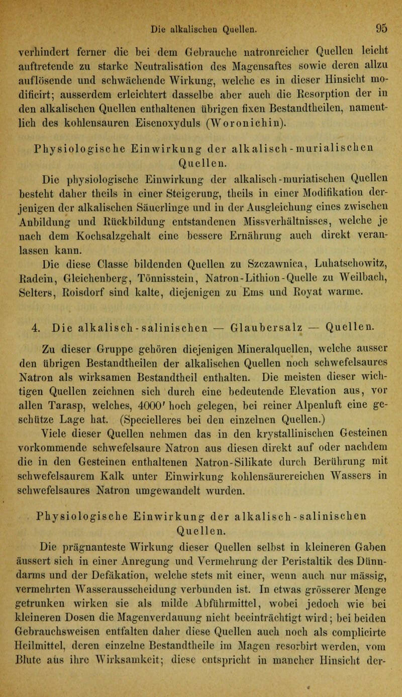 verhindert ferner die bei dem Gebrauche natronreicher Quellen leicht auftretende zu starke Neutralisation des Magensaftes sowie deren allzu auflösende und schwächende Wirkung, welche es in dieser Hinsicht mo- dificirt; ausserdem erleichtert dasselbe aber auch die Eesorption der in den alkalischen Quellen enthaltenen übrigen fixen Bestandteilen, nament- lich des kohlensauren Eisenoxyduls (Woronichin). Physiologische Einwirkung der alkalisch-murialischen Quellen. Die physiologische Einwirkung der alkalisch-muriatischen Quellen besteht daher theils in einer Steigerung, theils in einer Modifikation der- jenigen der alkalischen Säuerlinge und in der Ausgleichung eines zwischen Anbildung und Rückbildung entstandenen Missverhältuisses, welche je nach dem Kochsalzgehalt eine bessere Ernährung auch direkt veran- lassen kann. Die diese Classe bildenden Quellen zu Szczawnica, Luhatschowitz, Radein, Gleichenberg, Tönnisstein, Natron-Lithion-Quelle zu Weilbach, Selters, Roisdorf sind kalte, diejenigen zu Ems und Royat warme. 4. Die alkalisch-salinischen — Glaubersalz — Quellen. Zu dieser Gruppe gehören diejenigen Mineralquellen, welche ausser den übrigen Bestandtheilen der alkalischen Quellen noch schwefelsaures Natron als wirksamen Bestandtheil enthalten. Die meisten dieser wich- tigen Quellen zeichnen sich durch eine bedeutende Elevation aus, vor allen Tarasp, welches, 4000' hoch gelegen, bei reiner Alpenluft eine ge- schütze Lage hat. (Specielleres bei den einzelnen Quellen.) Viele dieser Quellen nehmen das in den krystallinischen Gesteinen vorkommende schwefelsaure Natron aus diesen direkt auf oder nachdem die in den Gesteinen enthaltenen Natron-Silikate durch Berührung mit schwefelsaurem Kalk unter Einwirkung kohlensäurereichen Wassers in schwefelsaures Natron umgewandelt wurden. Physiologische Einwirkung der alkalisch-salinischen Quellen. Die prägnanteste Wirkung dieser Quellen selbst in kleineren Gaben äussert sich in einer Anregung und Vermehrung der Peristaltik des Dünn- darms und der Defäkation, welche stets mit einer, wenn auch nur massig, vermehrten Wasserausscheidung verbunden ist. In etwas grösserer Menge getrunken wirken sie als milde Abführmittel, wobei jedoch wie bei kleineren Dosen die Magenverdauung nicht beeinträchtigt wird; bei beiden Gebrauchsweisen entfalten daher diese Quellen auch noch als complicirte Heilmittel, deren einzelne Bestandtheile im Magen resorbirt werden, vom Blute aus ihre Wirksamkeit; diese entspricht in mancher Hinsicht der-