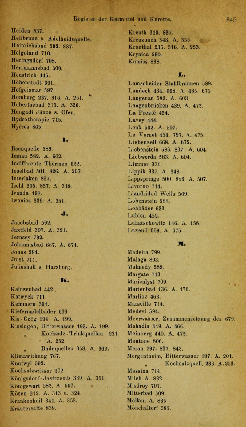 Heiden 837. Heilbrunn s. Adelheidsquelle. Heinrichabad 592 837. Helgoland 710. Heringsdorf 708. Herrmannsbad 500. Heustrich 445. Höhenstedt 391. Hofgeismar 587. Homburg 227. 316. A. 251. * Hubertusbad 315. A. 326. Hungadi Jänos s. Ofen. Hydrotherapie 715. Hyeres 805. 1. IlseDquelle 589. Imnau 582. A. 602. Indifferente Thermen 622. Inselbad 501. 826. A. 507. Interlaken 837. Ischl 305. 837. A. 319. Ivanda 198. Iwonicz 339. A. 351. .1. .Jacobsbad 592. Jaxtfeld 307. A. 321. Jernsey 792. Johaunisbad 667. A. 674. Jonas 594. Juist 711. Juliushall s. Harzburg. K. Kainzenbad 442. Katwyck 711. Kemmern 391. Kiefernadelbäder 633 Kis-Czeg 194 A. 199. Kissingen, Bitterwasser 193. A. 199. „ Kochsalz-Trinkquellen 231. A. 252. Badequellen 358. A. 362. Klimawirkung 767. Knutwyl 592. Kochsalzwässcr 202. Konigsdorf-Jastrzemb 339. A. 351. Königswart 582. A. 603. Kosen 312. A. 313 u. 324. Krankenheil 341. A. 353. Kräutersäfte 839. Kreuth 310. 837. Kreuznach 343. A. Kronthal 235. 316. Krynica 590. Kumiss 838. 355. A. 253 Lamscheider Stahlbrunnen 589. Landeck 434. 668. A. 465. 675 Langenau 582. A. 603. Langenbrückeu 439. A. 472. La Preste 454. Lavey 444. Leuk 502. A. 507. Le Vernet 454. 797. A. 475. Liebenzell 668. A. 675. Liebenstein 583. 837. A. 604 Liebwerda 583. A. 604. Limmer 371. Lippik 337. A. 348. Lippspringe 500. 826. A. 507. Livorno 714. Llandridod Wells 509. Lobenstein 588. Lohbäder 633. Lubien 452. Luhatschowitz 146. A. 158. Luxeuil 669. A. 675. in. Madeira 799. Malaga 803. Malmedy 589. Margate 713. Marienlyst 709. Marienbad 136. A 176. Marlioz 463. Marseille 714. Medevi 594. Meerwasser, Zusammensetzung des 679. Mehadia 449. A. 466. Meinberg 440. A. 472. Mentone 806. Meran 797. 837. 842. Mergentheim, Bitterwasser 197. A. 201. Kochsalzquell. 236. A.253. Messina 714. Milch A 832. Misdroy 707. Mitterbad 509. Molken A. 835 Mönchaltorf 592.