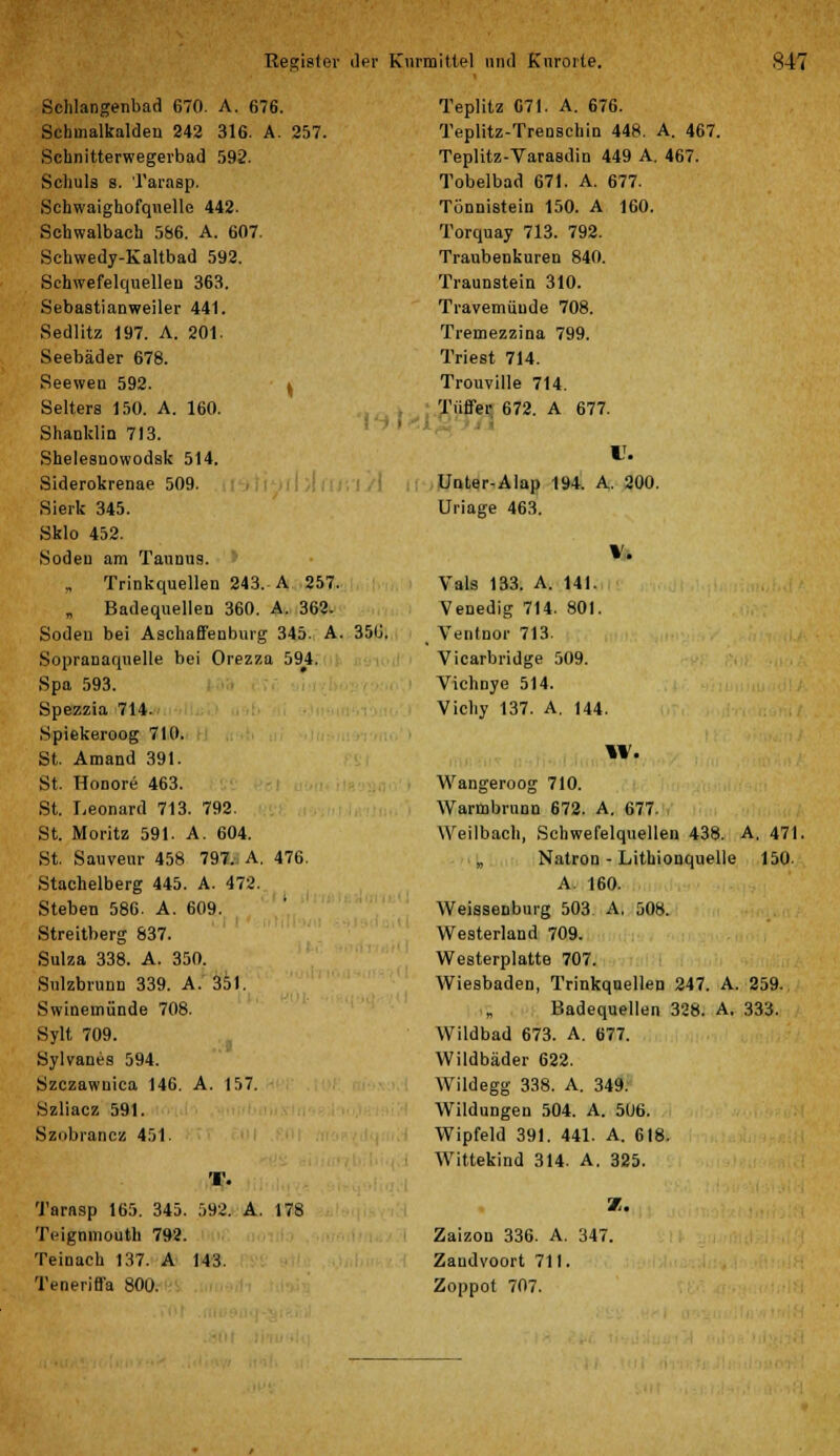 \ Schlangenbad 670. A. 676. Schmalkalden 242 316. A. 257. Schnitterwegerbad 592. Schuls s. Tarasp. Schwaighofqnelle 442. Schwalbach 566. A. 607. Schwedy-Kaltbad 592. Schwefelquellen 363. Sebastianweiler 441. Sedlitz 197. A. 201. Seebäder 678. Seewen 592. Selters 150. A. 160. Shanklin 713. Shelesnowodsk 514. Siderokrenae 509. Sierk 345. Sklo 452. Soden am Taunus. „ Trinkquellen 243. A 257. Badequellen 360. A. 362. Soden bei Aschaffenburg 345. A. 350. Sopranaqnelle bei Orezza 594. Spa 593. Spezzia 714. Spiekeroog 710. St. Amand 391. St. Honore 463. St. Leonard 713. 792. St. Moritz 591. A. 604. St. Sauveur 458 797., A. 476. Stachelberg 445. A. 472. Stehen 586. A. 609. Streitberg 837. Suiza 338. A. 350. Sulzbrunn 339. A. 351. Swinemünde 708. Sylt 709. Sylvanes 594. Szczawnica 146. A. 157. Szliacz 591. Sznbrancz 451. Teplitz 671. A. 676. Teplitz-Trenschin 448. A. 467. Teplitz-Varasdin 449 A. 467. Tobelbad 671. A. 677. Tönnistein 150. A 160. Torquay 713. 792. Traubenkuren 840. Traunstein 310. Travemüude 708. Tremezzina 799. Triest 714. Trouville 714. Tüffer 672. A 677. U. Unter-AIap 194. A. 200. Uriage 463. Vals 133. A. 141. Venedig 714. 801. _ Ventnor 713. Vicarbridge 509. Vichnye 514. Vichy 137. A. 144. W. Wangeroog 710. Warmbrunn 672. A. 677. Weilbach, Schwefelquellen 438. A. 471 „ Natron - Lithionquelle 150- A. 160. Weissenburg 503 A, 508. Westerland 709. Westerplatte 707. Wiesbaden, Trinkquellen 247. A. 259. ,„ Badequellen 328. A. 333. Wildbad 673. A. 677. Wildbäder 622. Wildegg 338. A. 349. Wildungen 504. A. 506. Wipfeld 391. 441. A. 618. Wittekind 314. A. 325. Tarasp 165. 345. 592. A. 178 Teigmnouth 792. Teinach 137. A 143. Teneriffa 800. Zaizon 336. A. 347. Zaudvoort 711. Zoppot 707.