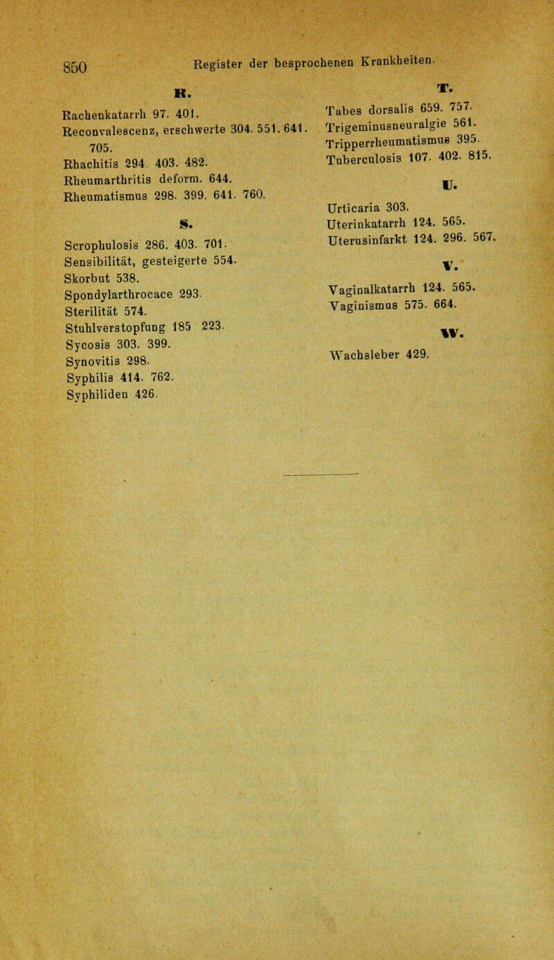 K. Rachenkatarrh 97. 401. Reconvalescenz, erschwerte 304. 55 705. Rhachitis 294. 403. 482. Rheumarthritis deform. 644. Rheumatismus 298. 399. 641. 760. Scrophulosis 286. 403. 701. Sensibilität, gesteigerte 554. Skorbut 538. Spondylarthrocace 293. Sterilität 574. Stuhlverstopfung 185 223. Sycosis 303. 399. Synovitis 298. Syphilis 414. 762. Syphiliden 426. T. Tubes dorsalis 659. 757. 1.641. Trigeminusneuralgie 561. Tripperrhenmatismua 395. Tuberculosis 107. 402. 815. U. Urticaria 303. Uterinkatarrh 124. 565. Uterusinfarkt 124. 296. 567. V. Vaginalkatarrh 124. 565. Vaginismus 575. 664. W. Wachsleber 429.