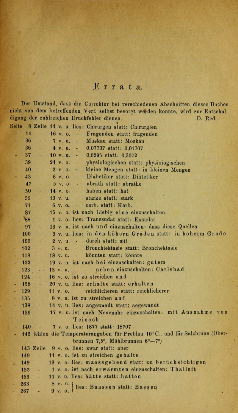 Errata. Der Umstand, dass die Conektur bei verschiedenen Abschnitten dieses Buches nicht von dem betreffenden Verf. selbst besorgt werden konnte, wird zur Entschul- digung der zahlreichen Druckfehler dienen. D. Red. Seite 8 Zeile 11 v. u. lies: Chirurgen statt: Chirurgien 14 16 v. o. Fragenden statt: fragenden 36 7 v. u. Muskau statt: Moskau 36 4 v. u. - 0,07707 statt: 0,01707 - 37 10 v. u. - 0,0295 statt: 0,3072 39 24 v. o. physiologischen statt: physiologischen 40 2 v o. - kleine Mengen statt: in kleinen Mengen 43 6 v. o. Diabetiker statt: Diätetiker 47 5 v. o. - abräth statt: abräthe 50 14 v. o. haben statt: hat 55 13 v. u. starke statt: stark 71 6 v. o. carb. statt: Karb. 87 15 v. o. ist nach Liebig eine einzuschalten Vi8 1 v. o. lies: Transsudat statt: Exsudat 97 13 v. u. ist nach und einzuschalten: dass diese Quellen 100 3 v. u. lies: in den höhern Graden statt: in höherm Grade 100 2 v. u. - durch statt: mit 102 3 v. u. Bronchiektasie statt: Bronchektasie 118 18 v. u. könnten statt: könnte - 122 19 v. u. ist nach bei einzuschalten: gutem 123 -• 13 v. u. neben einzuschalten: Carlsbad 124 16 v. o. ist zu streichen und - 128 20 v. u. lies: erhalte statt: erhalten - 129 11 v. o. reichlicheren statt: reichlicherer - 135 8 v. u. ist zu streichen auf - 138 14 v. u. lies: angewandt statt: aegewandt 139 17 v. u. ist nach Neuenahr einzuschalten: mit Ausnahme von T e i n a c h 140 7 v. o. lies: 1877 statt: 18707 - 142 fehlen die Temperaturangaben für Preblau 10° C, und für Salzbrunn (Ober- brunnen 7,5°, Mühlbrunnen 6°—7°) 143 Zeile 9 v. o. lies: zwar statt: aber 149 11 v. o. ist zu streichen gehalte - 149 13 v. o. lies; maassgebend statt: zu berücksichtigen 152 - 1 v. o. ist nach erwärmten einzuschalten: Thalluft 153 11 v. u. lies: hätte statt: hatten 263 8 v. u. ) .. D _ lies: Baassen statt: Bässen 267 - 9 v. o. )