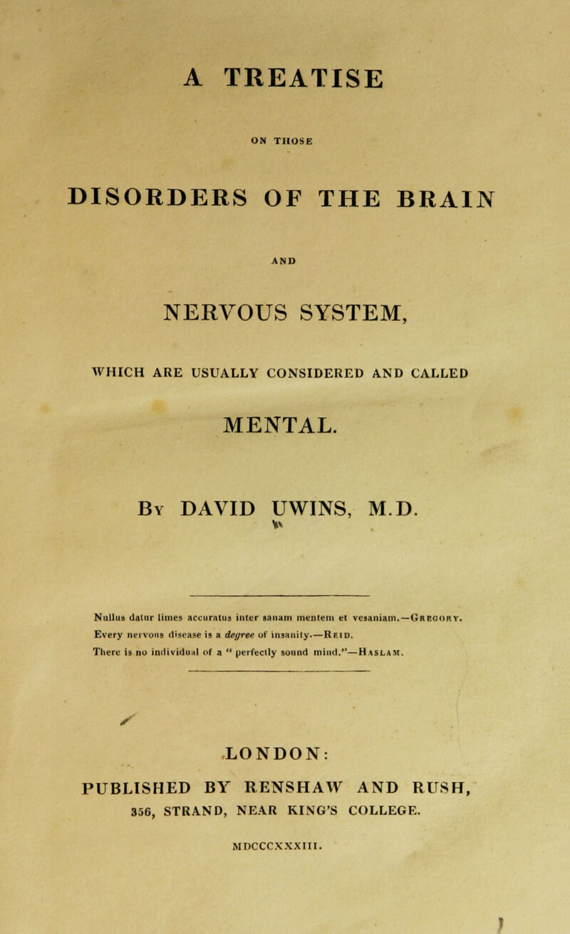 A TREATISE ON THOSE DISORDERS OF THE BRAIN NERVOUS SYSTEM, AVHICH ARE USUALLY CONSIDERED AND CALLED MENTAL. By DAVID UWINS, M.D. Nulluu datur limes accuratus inter sanam mentem et vesaniam.—Gregory. Every nervous disease is a degree of insanity.—Rf.id. There is no individual of a  perfectly sound mind.—Haslart. LONDON: PUBLISHED BY RENSHAW AND RUSH, 356, STRAND, NEAR KING'S COLLEGE. MDCCCXXXIII.