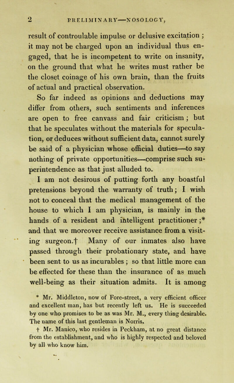 result of controulable impulse or delusive excitation ; it may not be charged upon an individual thus en- gaged, that he is incompetent to write on insanity, on the ground that what he writes must rather be the closet coinage of his own brain, than the fruits of actual and practical observation. So far indeed as opinions and deductions may differ from others, such sentiments and inferences are open to free canvass and fair criticism; but that he speculates without the materials for specula- tion, or deduces without sufficient data, cannot surely be said of a physician whose official duties—to say nothing of private opportunities—comprise such su- perintendence as that just alluded to. I am not desirous of putting forth any boastful pretensions beyond the warranty of truth; I wish not to conceal that the medical management of the house to which I am physician, is mainly in the hands of a resident and intelligent practitioner ;* and that we moreover receive assistance from a visit- ing surgeon.f Many of our inmates also have passed through their probationary state, and have been sent to us as incurables ; so that little more can be effected for these than the insurance of as much well-being as their situation admits. It is among * Mr. Middleton, now of Fore-street, a very efficient officer and excellent man, has but recently left us. He is succeeded by one who promises to be as was Mr. M., every thing desirable. The name of this last gentleman is Norris. f Mr. Manico, who resides in Peckham, at no great distance from the establishment, and who is highly respected and beloved by all who know him.