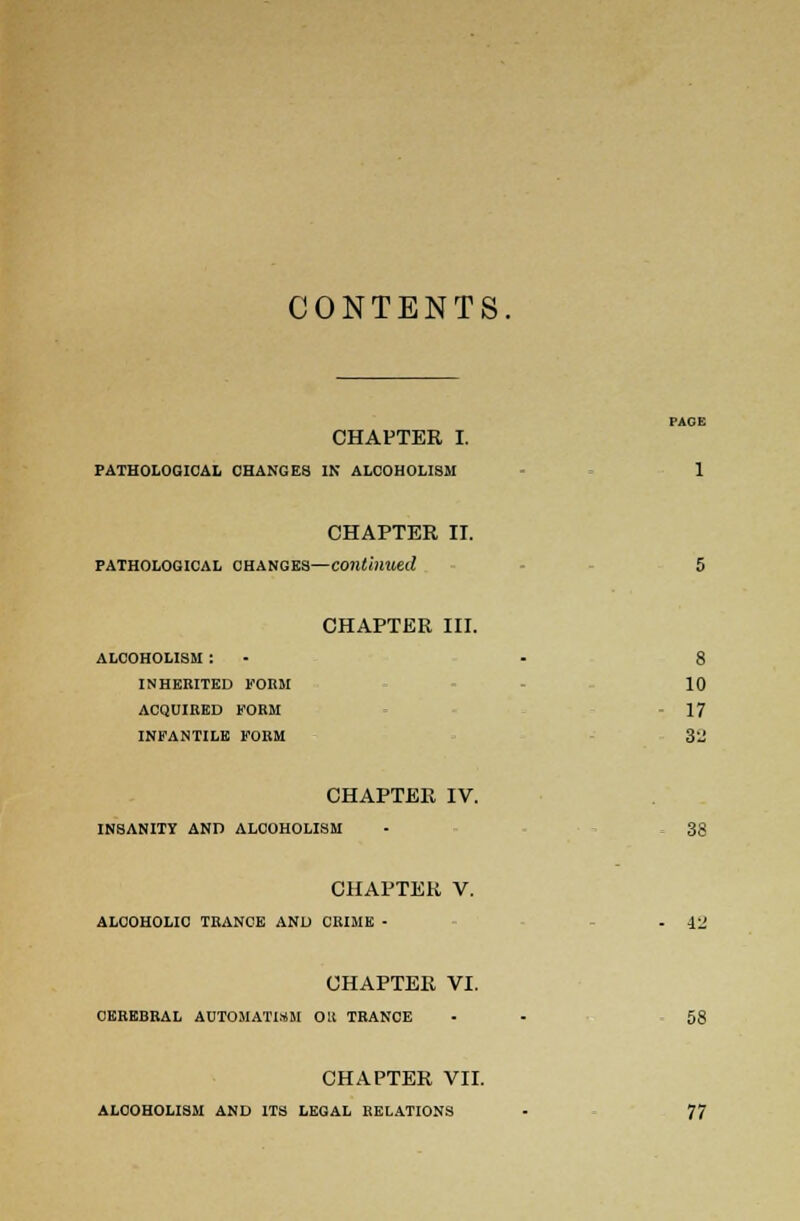 CONTENTS CHAPTER I. PATHOLOGICAL CHANGE8 IN ALCOHOLISM 1 CHAPTER II. pathological changes—continued 5 CHAPTER III. alcoholism : - - 8 inherited form 10 acquired form - 17 infantile form 3'j CHAPTER IV. INSANITY AND ALCOHOLISM - 38 CHAPTER V. ALCOHOLIC TRANCE AND CRIME - . 12 CHAPTER VI. CEREBRAL AUTOMATISM OK TRANCE - - 58 CHAPTER VII. ALCOHOLISM AND ITS LEGAL RELATIONS - 77