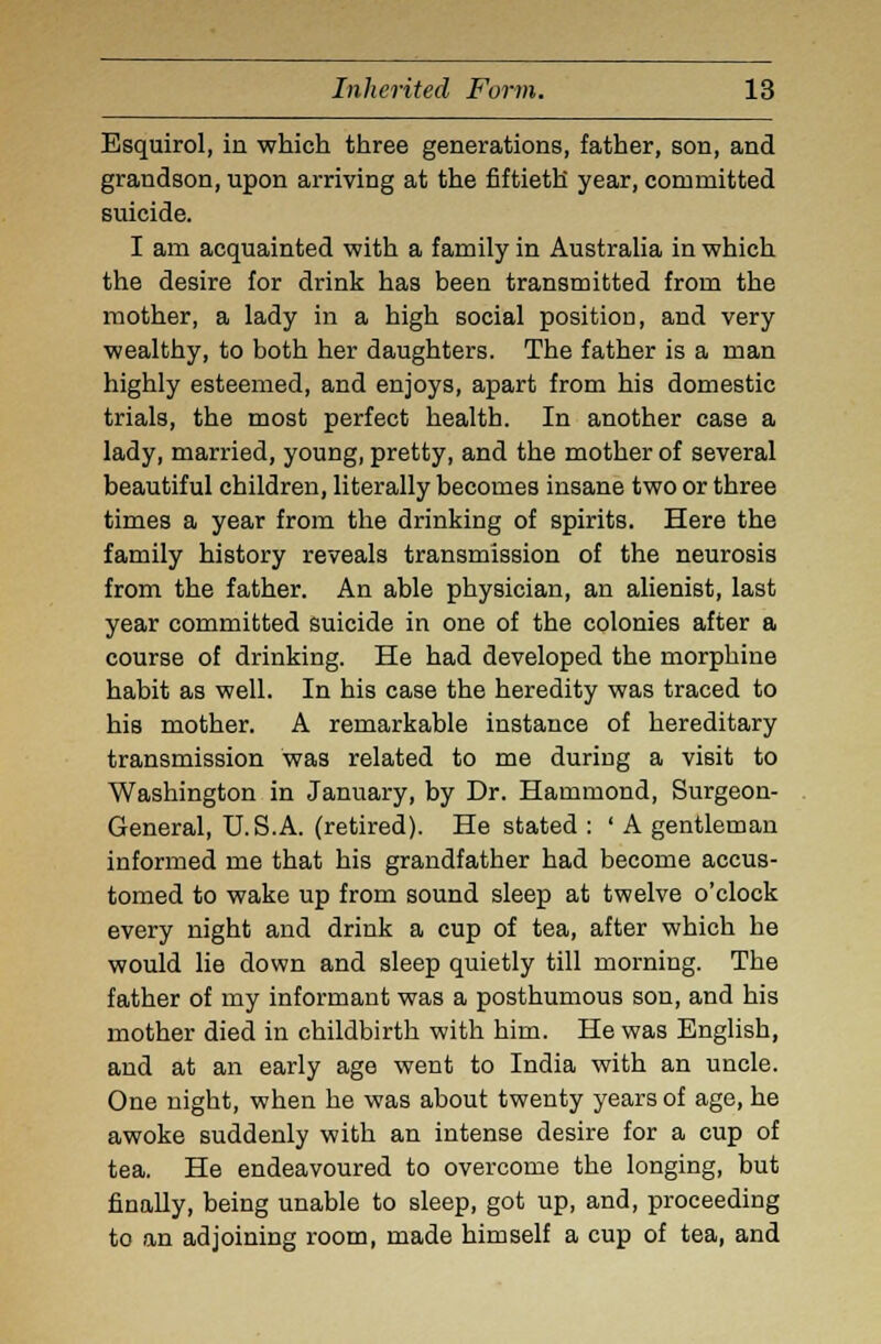 Esquirol, in which three generations, father, son, and grandson, upon arriving at the fiftieth year, committed suicide. I am acquainted with a family in Australia in which the desire for drink has been transmitted from the mother, a lady in a high social position, and very wealthy, to both her daughters. The father is a man highly esteemed, and enjoys, apart from his domestic trials, the most perfect health. In another case a lady, married, young, pretty, and the mother of several beautiful children, literally becomes insane two or three times a year from the drinking of spirits. Here the family history reveals transmission of the neurosis from the father. An able physician, an alienist, last year committed suicide in one of the colonies after a course of drinking. He had developed the morphine habit as well. In his case the heredity was traced to his mother. A remarkable instance of hereditary transmission was related to me during a visit to Washington in January, by Dr. Hammond, Surgeon- General, U.S.A. (retired). He stated : ' A gentleman informed me that his grandfather had become accus- tomed to wake up from sound sleep at twelve o'clock every night and drink a cup of tea, after which he would lie down and sleep quietly till morning. The father of my informant was a posthumous son, and his mother died in childbirth with him. He was English, and at an early age went to India with an uncle. One night, when he was about twenty years of age, he awoke suddenly with an intense desire for a cup of tea. He endeavoured to overcome the longing, but finally, being unable to sleep, got up, and, proceeding to an adjoining room, made himself a cup of tea, and