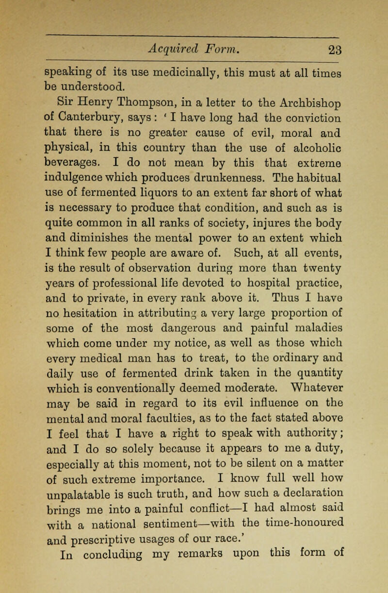 speaking of its use medicinally, this must at all times be understood. Sir Henry Thompson, in a letter to the Archbishop of Canterbury, says : ' I have long had the conviction that there is no greater cause of evil, moral and physical, in this country than the use of alcoholic beverages. I do not mean by this that extreme indulgence which produces drunkenness. The habitual use of fermented liquors to an extent far short of what is necessary to produce that condition, and such as is quite common in all ranks of society, injures the body and diminishes the mental power to an extent which I think few people are aware of. Such, at all events, is the result of observation during more than twenty years of professional life devoted to hospital practice, and to private, in every rank above it. Thus I have no hesitation in attributing a very large proportion of some of the most dangerous and painful maladies which come under my notice, as well as those which every medical man has to treat, to the ordinary and daily use of fermented drink taken in the quantity which is conventionally deemed moderate. Whatever may be said in regard to its evil influence on the mental and moral faculties, as to the fact stated above I feel that I have a right to speak with authority; and I do so solely because it appears to me a duty, especially at this moment, not to be silent on a matter of such extreme importance. I know full well how unpalatable is such truth, and how such a declaration brings me into a painful conflict—I had almost said with a national sentiment—with the time-honoured and prescriptive usages of our race.' In concluding my remarks upon this form of