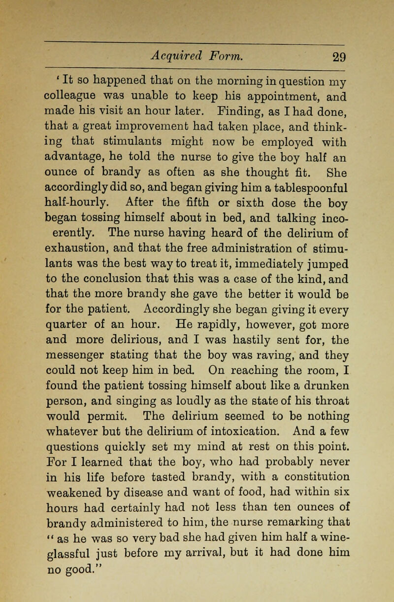 ' It so happened that on the morning in question my colleague was unable to keep his appointment, and made his visit an hour later. Finding, as I had done, that a great improvement had taken place, and think- ing that stimulants might now be employed with advantage, he told the nurse to give the boy half an ounce of brandy as often as she thought fit. She accordingly did so, and began giving him a tablespoonful half-hourly. After the fifth or sixth dose the boy began tossing himself about in bed, and talking inco- erently. The nurse having heard of the delirium of exhaustion, and that the free administration of stimu- lants was the best way to treat it, immediately jumped to the conclusion that this was a case of the kind, and that the more brandy she gave the better it would be for the patient. Accordingly she began giving it every quarter of an hour. He rapidly, however, got more and more delirious, and I was hastily sent for, the messenger stating that the boy was raving, and they could not keep him in bed On reaching the room, I found the patient tossing himself about like a drunken person, and singing as loudly as the state of his throat would permit. The delirium seemed to be nothing whatever but the delirium of intoxication. And a few questions quickly set my mind at rest on this point. For I learned that the boy, who had probably never in his life before tasted brandy, with a constitution weakened by disease and want of food, had within six hours had certainly had not less than ten ounces of brandy administered to him, the nurse remarking that  as he was so very bad she had given him half a wine- glassful just before my arrival, but it had done him no good.