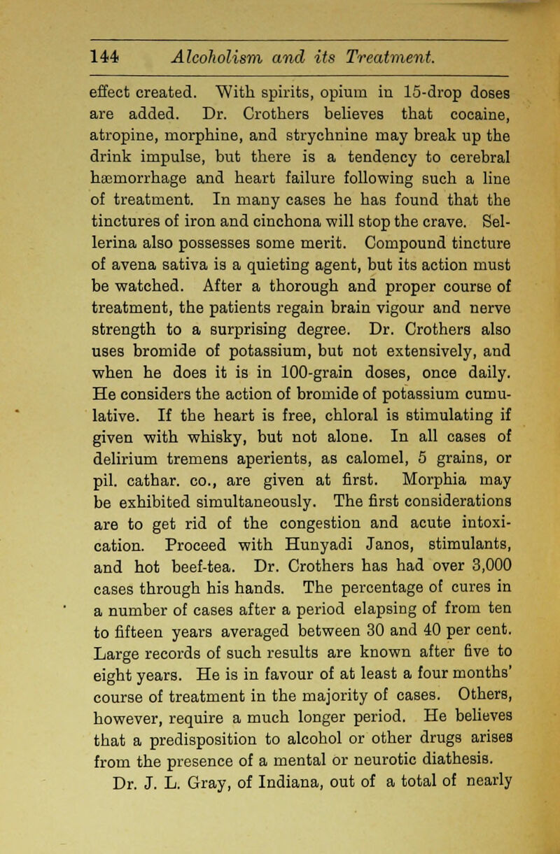 effect created. With spirits, opium in 15-drop doses are added. Dr. Crothers believes that cocaine, atropine, morphine, and strychnine may break up the drink impulse, but there is a tendency to cerebral heemorrhage and heart failure following such a line of treatment. In many cases he has found that the tinctures of iron and cinchona will stop the crave. Sel- lerina also possesses some merit. Compound tincture of avena sativa is a quieting agent, but its action must be watched. After a thorough and proper course of treatment, the patients regain brain vigour and nerve strength to a surprising degree. Dr. Crothers also uses bromide of potassium, but not extensively, and when he does it is in 100-grain doses, once daily. He considers the action of bromide of potassium cumu- lative. If the heart is free, chloral is stimulating if given with whisky, but not alone. In all cases of delirium tremens aperients, as calomel, 5 grains, or pil. cathar. co., are given at first. Morphia may be exhibited simultaneously. The first considerations are to get rid of the congestion and acute intoxi- cation. Proceed with Hunyadi Janos, stimulants, and hot beef-tea. Dr. Crothers has had over 3,000 cases through his hands. The percentage of cures in a number of cases after a period elapsing of from ten to fifteen years averaged between 30 and 40 per cent. Large records of such results are known after five to eight years. He is in favour of at least a four months' course of treatment in the majority of cases. Others, however, require a much longer period. He believes that a predisposition to alcohol or other drugs arises from the presence of a mental or neurotic diathesis. Dr. J. L. Gray, of Indiana, out of a total of nearly