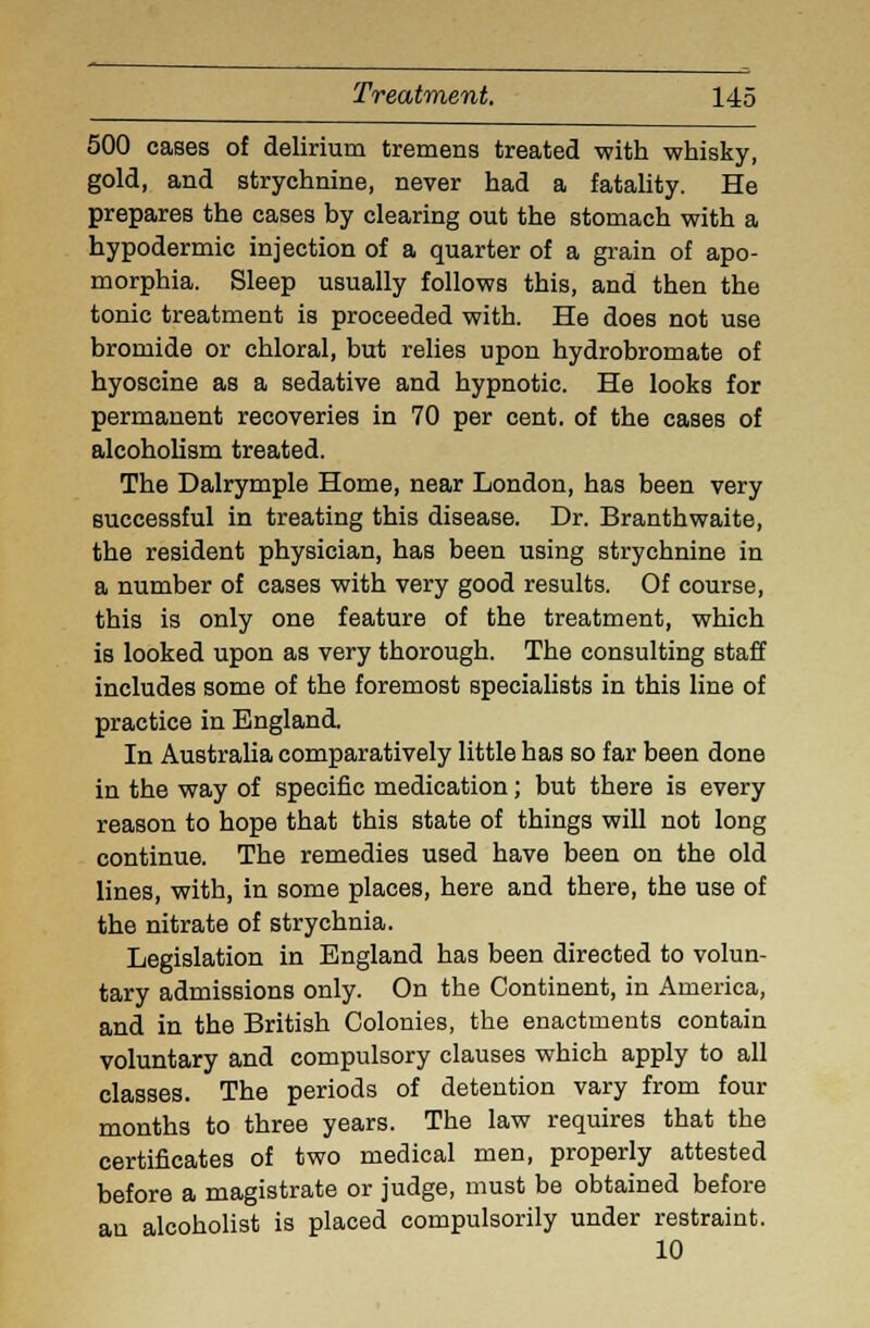 500 cases of delirium tremens treated with whisky, gold, and strychnine, never had a fatality. He prepares the cases by clearing out the stomach with a hypodermic injection of a quarter of a grain of apo- morphia. Sleep usually follows this, and then the tonic treatment is proceeded with. He does not use bromide or chloral, but relies upon hydrobromate of hyoscine as a sedative and hypnotic. He looks for permanent recoveries in 70 per cent, of the cases of alcoholism treated. The Dalrymple Home, near London, has been very successful in treating this disease. Dr. Branthwaite, the resident physician, has been using strychnine in a number of cases with very good results. Of course, this is only one feature of the treatment, which is looked upon as very thorough. The consulting staff includes some of the foremost specialists in this line of practice in England. In Australia comparatively little has so far been done in the way of specific medication; but there is every reason to hope that this state of things will not long continue. The remedies used have been on the old lines, with, in some places, here and there, the use of the nitrate of strychnia. Legislation in England has been directed to volun- tary admissions only. On the Continent, in America, and in the British Colonies, the enactments contain voluntary and compulsory clauses which apply to all classes. The periods of detention vary from four months to three years. The law requires that the certificates of two medical men, properly attested before a magistrate or judge, must be obtained before an alcoholist is placed compulsorily under restraint. 10