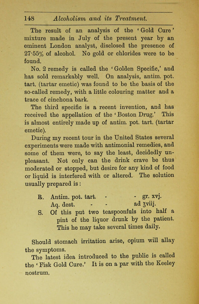 The result of an analysis of the ' Gold Cure' mixture made in July of the present year by an eminent London analyst, disclosed the presence of 27-55% of alcohol. No gold or chlorides were to be found. No. 2 remedy is called the ' Golden Specific,' and has sold remarkably well. On analysis, antim. pot. tart, (tartar emetic) was found to be the basis of the so-called remedy, with a little colouring matter and a trace of cinchona bark. The third specific is a recent invention, and has received the appellation of the 'Boston Drug.' This is almost entirely made up of antim. pot. tart, (tartar emetic). During my recent tour in the United States several experiments were made with antimonial remedies, and some of them were, to say the least, decidedly un- pleasant. Not only can the drink crave be thus moderated or stopped, but desire for any kind of food or liquid is interfered with or altered. The solution usually prepared is: R. Antim. pot. tart. - - gr. xvj. Aq. dest. - - ad gviij. S. Of this put two teaspoonfuls into half a pint of the liquor drunk by the patient. This he may take several times daily. Should stomach irritation arise, opium will allay the symptoms. The latest idea introduced to the public is called the ' Fisk Gold Cure.' It is on a par with the Keeley nostrum,