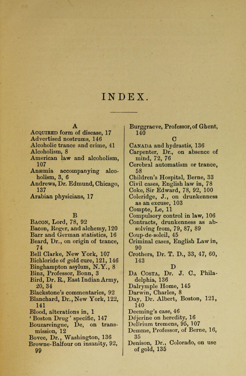 INDEX. Acquired form of disease, 17 Advertised nostrums, 146 Alcoholic trance and crime, 41 Alcoholism, 8 American law and alcoholism, 107 Anaemia accompanying alco- holism, 3, 6 Andrews, Dr. Edmund, Chicago, 137 Arabian physicians, 17 Bacon, Lord, 78, 92 Bacon, Roger, and alchemy, 120 Barr and German statistics, 16 Beard, Dr., on origin of trance, 74 Bell Clarke, New York, 107 Bichloride of gold cure, 121, 146 Binghampton asylum, N.Y., 8 Binz, Professor, Bonn, 3 Bird, Dr. R., East Indian Army, 20,34 Blackstone's commentaries, 92 Blanchard, Dr.,New York, 122, 141 Blood, alterations in, 1 ' Boston Drug' specific, 147 Bouzareingue, De, on trans- mission, 12 Bovee, Dr., Washington, 136 Browne-Balfour on insanity, 92, Burggraeve, Professor, of Ghent, 140 C Canada and hydrastis, 136 Carpenter, Dr., on absence of mind, 72, 76 Cerebral automatism or trance, 58 Children's Hospital, Berne, 33 Civil cases, English law in, 78 Coke, Sir Edward, 78, 92, 100 Coleridge, J., on drunkenness as an excuse, 103 Compte, Le, 11 Compulsory control in law, 106 Contracts, drunkenness as ab- solving from, 79, 87, 89 Coup-de-soleil, 45 Criminal cases, English Law in, 90 Crothers, Dr. T. D., 33, 47, 60, 143 D Da Costa, Dr. J. C, Phila- delphia, 136 Dalrymple Home, 145 Darwin, Charles, 8 Day, Dr. Albert, Boston, 121, 140 Deeming's case, 46 De'jerine on heredity, 16 Delirium tremens, 95, 107 Demme, Professor, of Berne, 16, 35 Denison, Dr., Colorado, on use of gold, 135