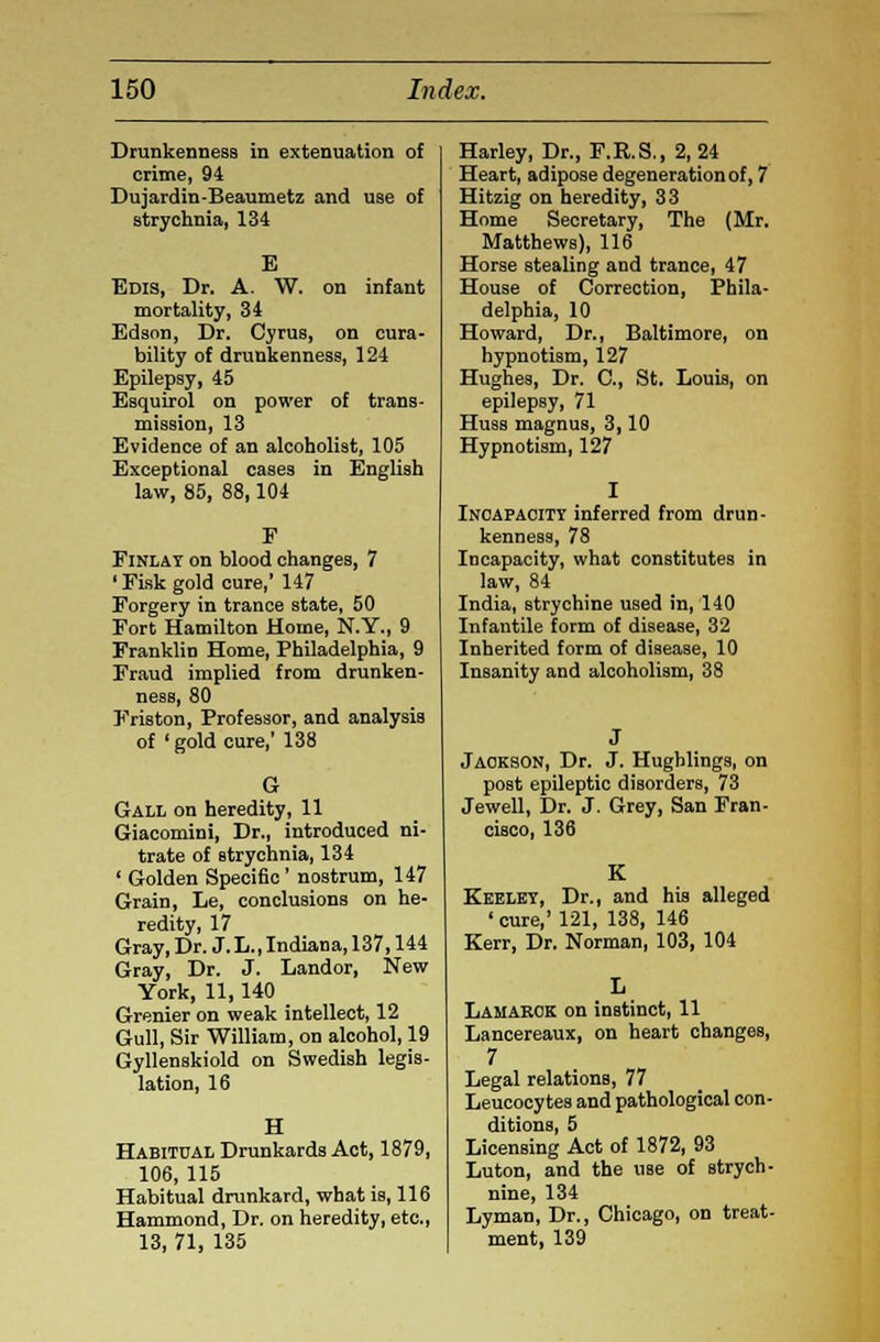 Drunkenness in extenuation of crime, 94 Dujardin-Beaumetz and use of strychnia, 134 E Edis, Dr. A. W. on infant mortality, 34 Edson, Dr. Cyrus, on cura- bility of drunkenness, 124 Epilepsy, 45 Esquirol on power of trans- mission, 13 Evidence of an alcoholist, 105 Exceptional cases in English law, 85, 88,104 Finlay on blood changes, 7 1 Fisk gold cure,' 147 Forgery in trance state, 50 Fort Hamilton Home, N.Y., 9 Franklin Home, Philadelphia, 9 Fraud implied from drunken- ness, 80 Friston, Professor, and analysis of 'gold cure,' 138 G Gall on heredity, 11 Giacomini, Dr., introduced ni- trate of strychnia, 134 ' Golden Specific' nostrum, 147 Grain, Le, conclusions on he- redity, 17 Gray.Dr. J.L.,Indiana,137,144 Gray, Dr. J. Landor, New York, 11,140 Grenier on weak intellect, 12 Gull, Sir William, on alcohol, 19 Gyllenskiold on Swedish legis- lation, 16 H Habitual Drunkards Act, 1879, 106, 115 Habitual drunkard, what is, 116 Hammond, Dr. on heredity, etc., 13, 71, 135 Harley, Dr., F.R.S., 2,24 Heart, adipose degeneration of, 7 Hitzig on heredity, 33 Home Secretary, The (Mr. Matthews), 116 Horse stealing and trance, 47 House of Correction, Phila- delphia, 10 Howard, Dr., Baltimore, on hypnotism, 127 Hughes, Dr. C, St. Louis, on epilepsy, 71 Huas magnus, 3,10 Hypnotism, 127 Incapacity inferred from drun- kenness, 78 Incapacity, what constitutes in law, 84 India, strychine used in, 140 Infantile form of disease, 32 Inherited form of disease, 10 Insanity and alcoholism, 38 Jackson, Dr. J. Hughlings, on post epileptic disorders, 73 Jewell, Dr. J. Grey, San Fran- cisco, 136 K Keblby, Dr., and his alleged ' cure,' 121, 138, 146 Kerr, Dr. Norman, 103, 104 Lamarck on instinct, 11 Lancereaux, on heart changes, 7 Legal relations, 77 Leucocytes and pathological con- ditions, 5 Licensing Act of 1872, 93 Luton, and the UBe of strych- nine, 134 Lyman, Dr., Chicago, on treat- ment, 139