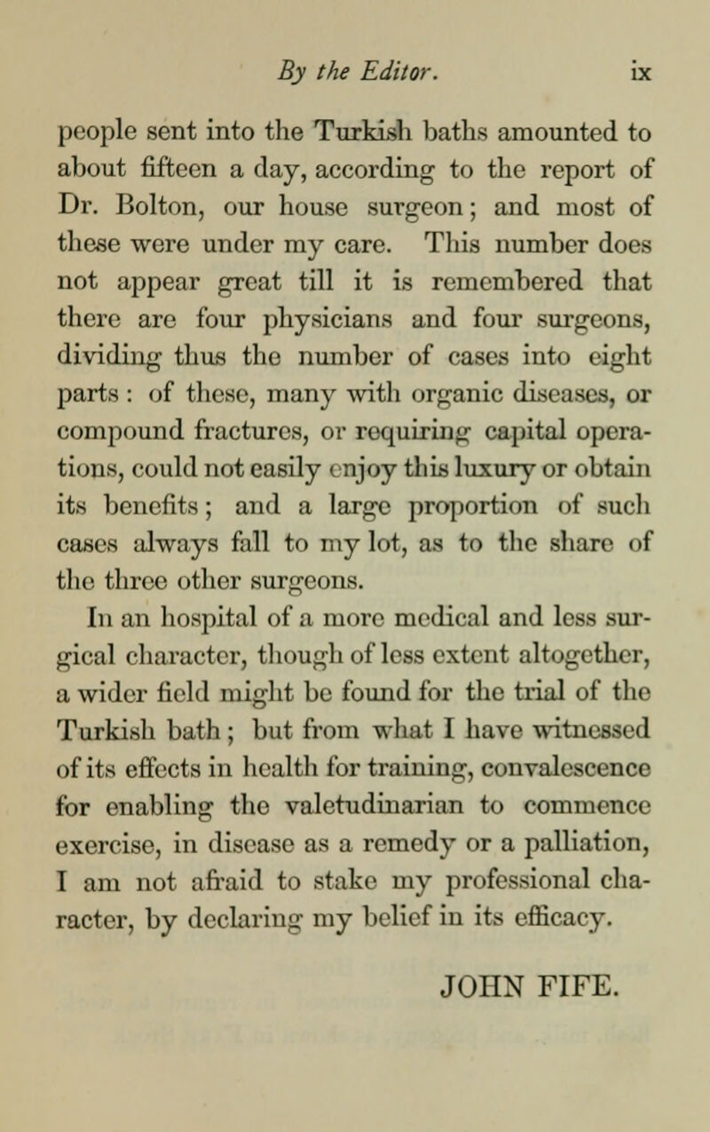 people sent into the Turkish baths amounted to about fifteen a day, according to the report of Dr. Bolton, our house surgeon; and most of these were under my care. This number does not appear great till it is remembered that there are four physicians and four surgeons, dividing thus the number of cases into eight parts : of these, many with organic diseases, or compound fractures, or requiring capital opera- tions, could not easily enjoy this luxury or obtain its benefits; and a large proportion of such cases always fall to my lot, as to the share of the three other surgeons. In an hospital of a more medical and less sur- gical character, though of less extent altogether, a wider field might be found for the trial of the Turkish bath ; but from what I have witnessed of its effects in health for training, convalescence for enabling the valetudinarian to commence exercise, in disease as a remedy or a palliation, I am not afraid to stake my professional cha- racter, by declaring my belief in its efficacy. JOHN FIFE.