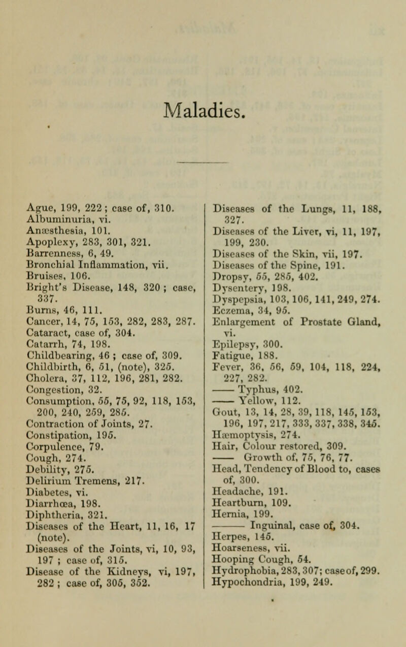 Maladies. Ague, 199, 222; case of, 310. Albuminuria, vi. Anaesthesia, 101. Apoplexy, 283, 301, 321. Barrenness, 6, 49. Bronchial Inflammation, vii. Bruises, 106. Bright's Disease, 148, 320 ; case, 337. Burns, 46, 111. Cancer, 14, 73, 153, 282, 283, 287. Cataract, case of, 304. Catarrh, 74, 198. Childbearing, 46 ; case of, 309. Childbirth, 6, 51, (note), 325. Cholera, 37, 112, 196, 281, 282. Congestion, 32. Consumption, 55, 75, 92, 118, 153, 200, 240, 259, 286. Contraction of Joints, 27. Constipation, 195. Corpulence, 79. Cough, 274. Debility, 275. Delirium Tremens, 217. Diabetes, vi. Diarrhoea, 198. Diphtheria, 321. Diseases of the Heart, 11, 16, 17 (note). Diseases of the Joints, vi, 10, 93, 197 ; case of, 315. Disease of the Kidneys, vi, 197, 282 ; case of, 305, 352. Diseases of the Lungs, 11, 188, 327. Diseases of the Liver, vi, 11, 197, 199, 230. Diseases of the Skin, vii, 197. Diseases of the Spine, 191. Dropsy, 55, 285, 402. Dysentery, 198. Dyspepsia, 103,106, 141, 249, 274. Eczema, 34, 95. Enlargement of Prostate Gland, vi. Epilepsy, 300. Fatigue', 188. Fever, 36, 56, 69, 104, 118, 224, 227, 282. Typhus, 402. Yellow, 112. Gout, 13, 14, 28, 39,118, 145, 153, 196, 197, 217, 333, 337, 338, 345. Haemoptysis, 274. Hair, Colour restored, 309. Growth of, 75, 76, 77. Head, Tendency of Blood to, cases of, 300. Headache, 191. Heartburn, 109. Hernia, 199. Inguinal, case of, 304. Herpes, 145. Hoarseness, vii. Hooping Cough, 54. Hydrophobia, 283,307; caseof, 299. Hypochondria, 199, 249.