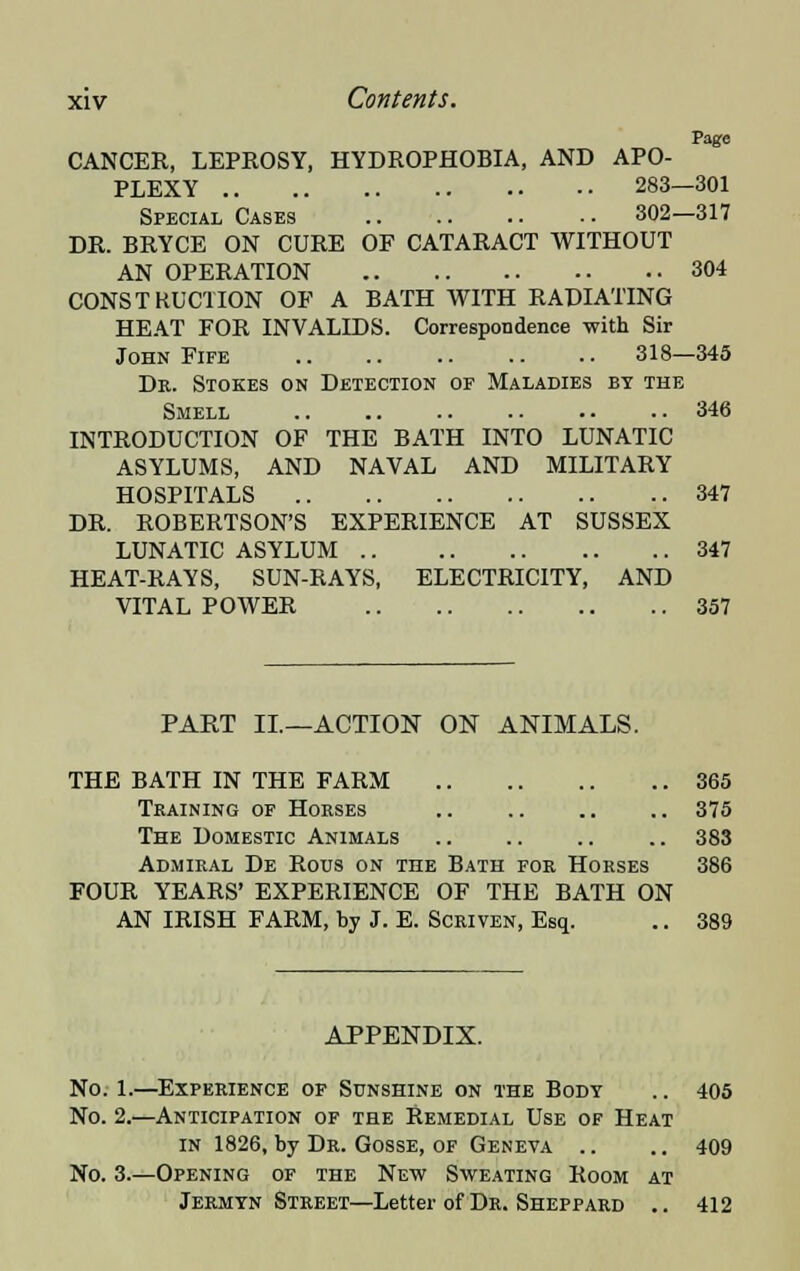 CANCER, LEPROSY, HYDROPHOBIA, AND APO- PLEXY 283—301 Special Cases 302—317 DR. BRYCE ON CURE OF CATARACT WITHOUT AN OPERATION 304 CONSTRUCTION OF A BATH WITH RADIATING HEAT FOR INVALIDS. Correspondence with Sir John Fife .. .. 318—345 Dr. Stokes on Detection of Maladies by the Smell 346 INTRODUCTION OF THE BATH INTO LUNATIC ASYLUMS, AND NAVAL AND MILITARY HOSPITALS 347 DR. ROBERTSON'S EXPERIENCE AT SUSSEX LUNATIC ASYLUM 347 HEAT-RAYS, SUN-RAYS, ELECTRICITY, AND VITAL POWER 357 PART II—ACTION ON ANIMALS. THE BATH IN THE FARM 365 Training of Horses 375 The Domestic Animals .. .. .. .. 383 Admiral De Rous on the Bath for Horses 386 FOUR YEARS' EXPERIENCE OF THE BATH ON AN IRISH FARM, by J. E. Scriven, Esq. .. 389 APPENDIX. No. 1.—Experience of Sunshine on the Body .. 405 No. 2.—Anticipation of the Remedial Use of Heat in 1826, by Dr. Gosse, of Geneva .. .. 409 No. 3.—Opening of the New Sweating Room at Jermyn Street—Letter of Dr. Sheppard .. 412