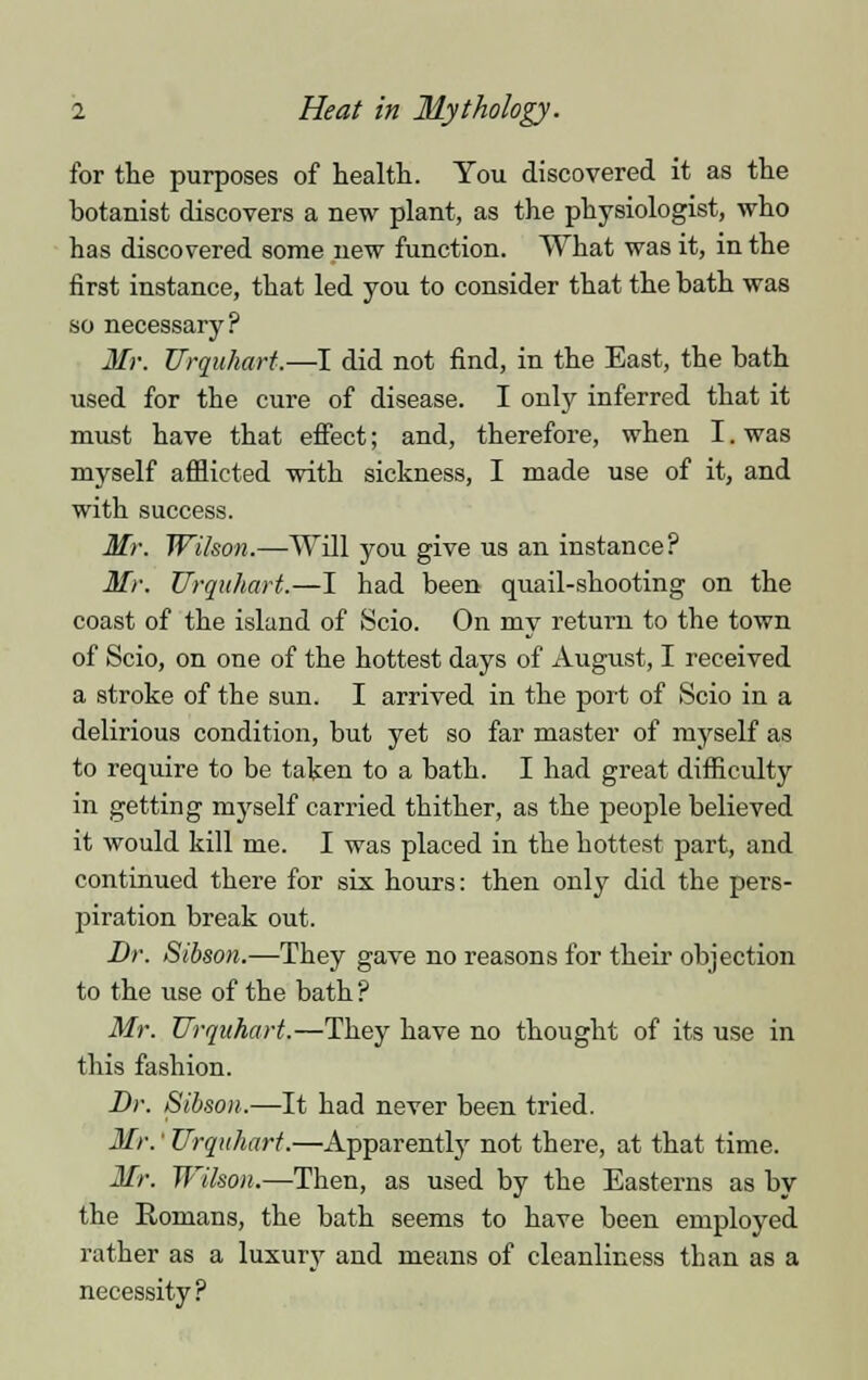 for the purposes of health. You discovered it as the botanist discovers a new plant, as the physiologist, who has discovered some new function. What was it, in the first instance, that led you to consider that the bath was so necessary? Mr. Urquhart.—I did not find, in the East, the bath used for the cure of disease. I only inferred that it must have that effect; and, therefore, when I. was myself afflicted with sickness, I made use of it, and with success. Mr. Wilson.—Will you give us an instance? Mr. Urquhart.—I had been quail-shooting on the coast of the island of Scio. On my return to the town of Scio, on one of the hottest days of August, I received a stroke of the sun. I arrived in the port of Scio in a delirious condition, but yet so far master of myself as to require to be taken to a bath. I had great difficulty in getting inj'self carried thither, as the people believed it would kill me. I was placed in the hottest part, and continued there for six hours: then only did the pers- piration break out. Dr. Sibson.—They gave no reasons for their objection to the use of the bath ? Mr. Urquhart.—They have no thought of its use in this fashion. Dr. Sibson.—It had never been tried. Mr.' Urquhart.—Apparently not there, at that time. Mr. Wilson.—Then, as used by the Easterns as by the Romans, the bath seems to have been employed rather as a luxury and means of cleanliness than as a necessity?