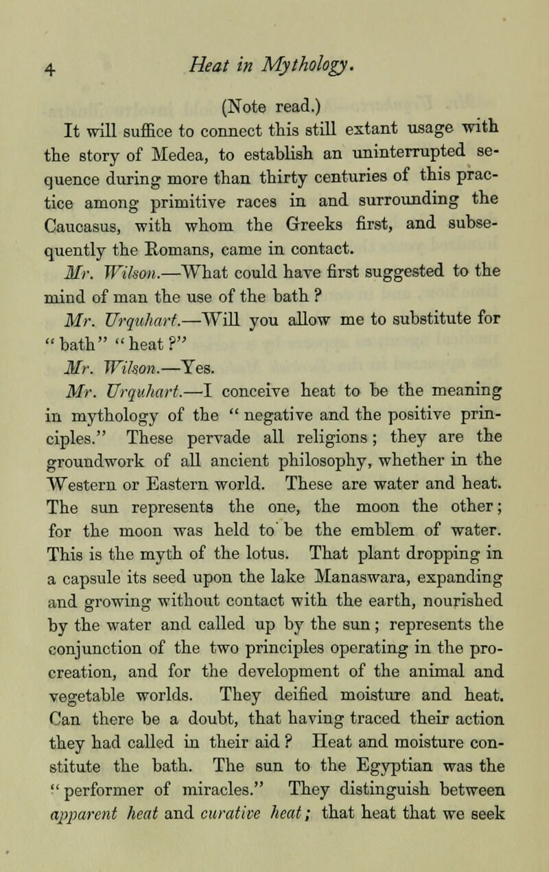 (Note read.) It will suffice to connect this still extant usage with the story of Medea, to establish an uninterrupted se- quence during more than thirty centuries of this prac- tice among primitive races in and surrounding the Caucasus, with whom the Greeks first, and subse- quently the Romans, came in contact. Mr. Wilson.—What could have first suggested to the mind of man the use of the bath ? Mr. Urquhart.—Will you allow me to substitute for bath heat? Mr. Wilson.—Yes. Mr. Urquhart.—I conceive heat to be the meaning in mythology of the  negative and the positive prin- ciples. These pervade all religions; they are the groundwork of all ancient philosophy, whether in the Western or Eastern world. These are water and heat. The sun represents the one, the moon the other; for the moon was held to' be the emblem of water. This is the myth of the lotus. That plant dropping in a capsule its seed upon the lake Manaswara, expanding and growing without contact with the earth, nourished by the water and called up by the sun ; represents the conjunction of the two principles operating in the pro- creation, and for the development of the animal and vegetable worlds. They deified moisture and heat. Can there be a doubt, that having traced their action they had called in their aid ? Heat and moisture con- stitute the bath. The sun to the Egyptian was the  performer of miracles. They distinguish between apparent heat and curative heat; that heat that we seek