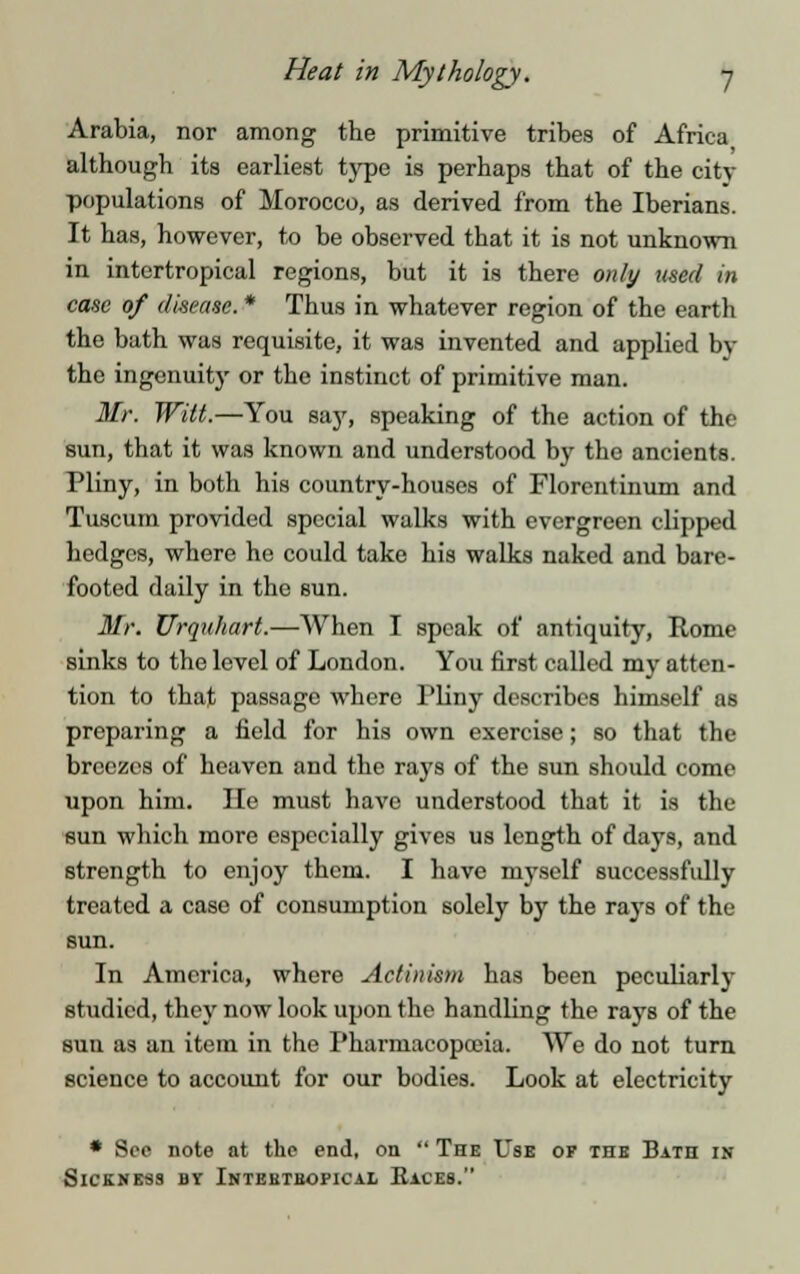 Arabia, nor among the primitive tribes of Africa although its earliest type is perhaps that of the city populations of Morocco, as derived from the Iberians. It has, however, to be observed that it is not unknown in intertropical regions, but it is there only used in case of disease. * Thus in whatever region of the earth the bath was requisite, it was invented and applied by the ingenuity or the instinct of primitive man. Mr. Witt.—You say, speaking of the action of the sun, that it was known and understood by the ancients. Pliny, in both his country-houses of Florcntinum and Tuscum provided special walks with evergreen clipped hedges, where he could take his walks naked and bare- footed daily in the sun. Mr. Urquhart.—When I speak of antiquity, Rome sinks to the level of London. You first called my atten- tion to that passage where Pliny describes himself as preparing a held for his own exercise; so that the breezes of heaven and the rays of the sun should come upon him. He must have understood that it is the sun which more especially gives us length of days, and strength to enjoy them. I have myself successfully treated a case of consumption solely by the rays of the sun. In America, where Actinism has been peculiarly studied, they now look upon the handling the rays of the sun as an item in the Pharmacopoeia. We do not turn science to account for our bodies. Look at electricity * Sec note at the end, on  The Use of the Bath in Sickness by Intehtbopical Kaces.