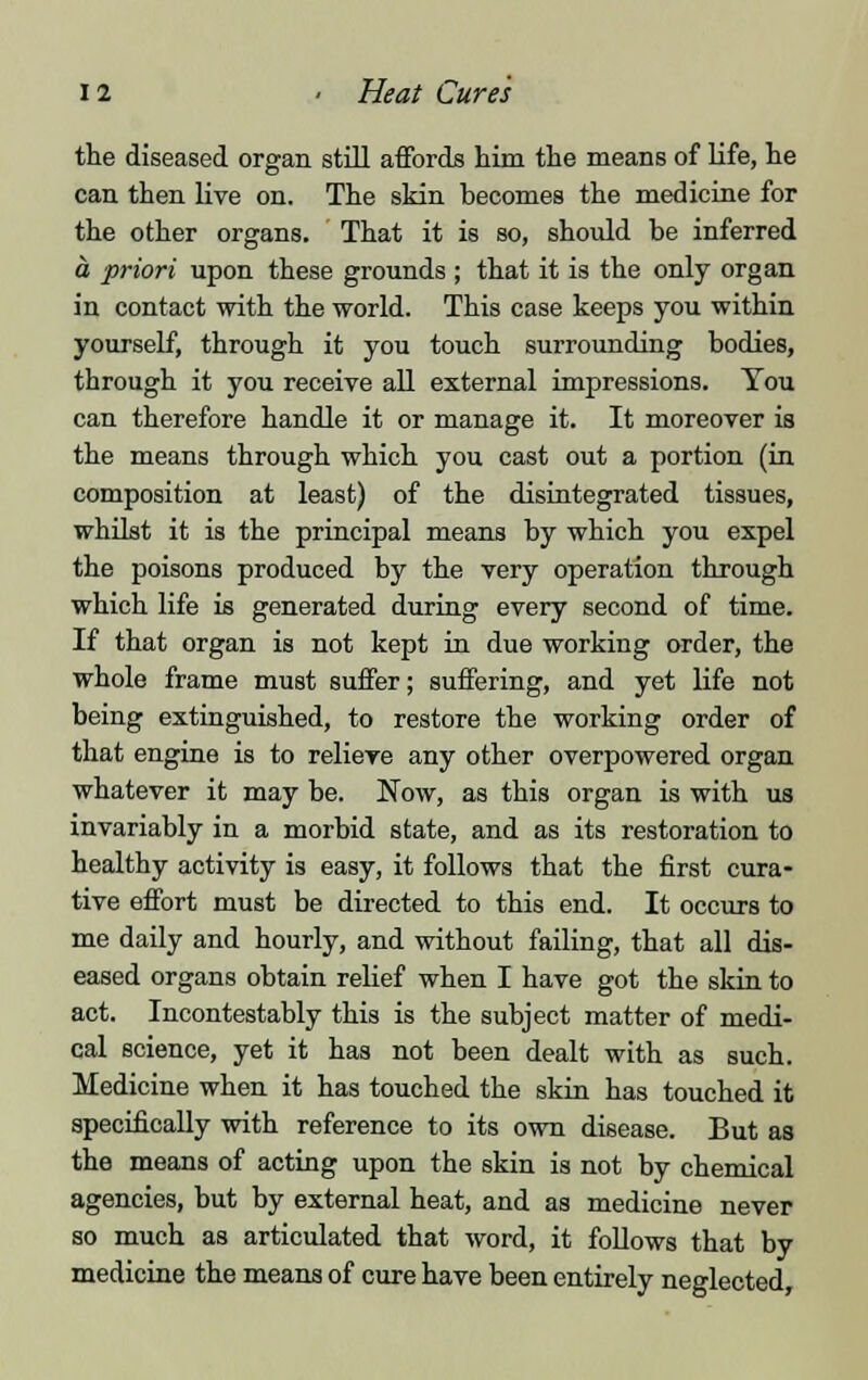 the diseased organ still affords him the means of life, he can then live on. The skin becomes the medicine for the other organs. That it is so, should be inferred a priori upon these grounds ; that it is the only organ in contact with the world. This case keeps you within yourself, through it you touch surrounding bodies, through it you receive all external impressions. You can therefore handle it or manage it. It moreover is the means through which you cast out a portion (in composition at least) of the disintegrated tissues, whilst it is the principal means by which you expel the poisons produced by the very operation through which life is generated during every second of time. If that organ is not kept in due working order, the whole frame must suffer; suffering, and yet life not being extinguished, to restore the working order of that engine is to relieve any other overpowered organ whatever it may be. Now, as this organ is with us invariably in a morbid state, and as its restoration to healthy activity is easy, it follows that the first cura- tive effort must be directed to this end. It occurs to me daily and hourly, and without failing, that all dis- eased organs obtain relief when I have got the skin to act. Incontestably this is the subject matter of medi- cal science, yet it has not been dealt with as such. Medicine when it has touched the skin has touched it specifically with reference to its own disease. But as the means of acting upon the skin is not by chemical agencies, but by external heat, and as medicine never so much as articulated that word, it follows that by medicine the means of cure have been entirely neglected,